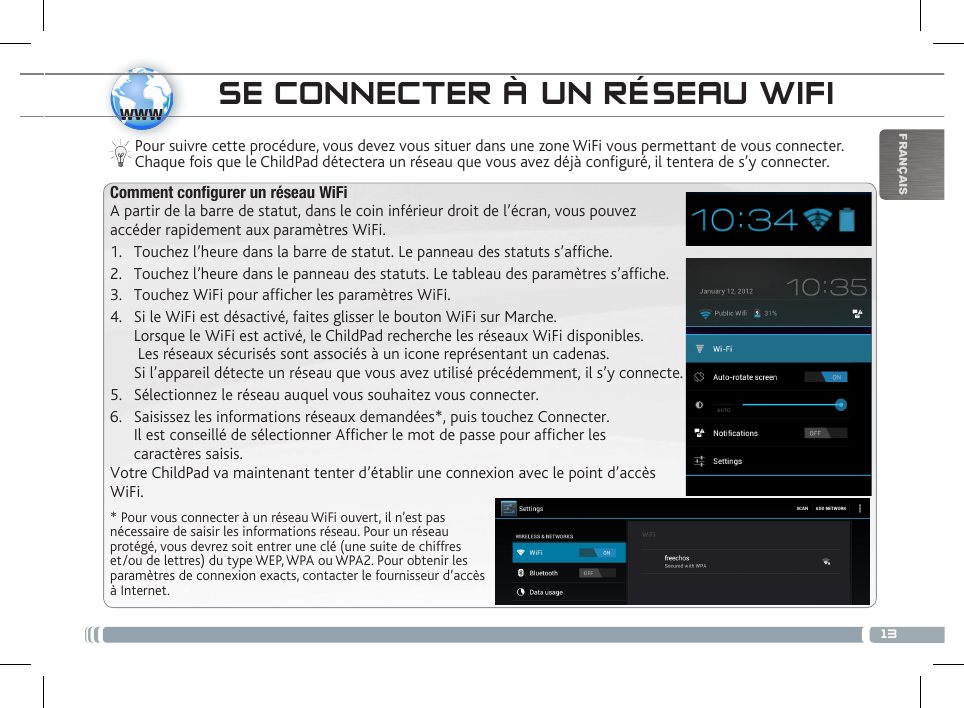 13wwwFRANÇAISSE CONNECTER À UN RÉSEAU WIFIPour suivre cette procédure, vous devez vous situer dans une zone WiFi vous permettant de vous connecter. Chaque fois que le ChildPad détectera un réseau que vous avez déjà configuré, il tentera de s’y connecter.* Pour vous connecter à un réseau WiFi ouvert, il n’est pas nécessaire de saisir les informations réseau. Pour un réseau protégé, vous devrez soit entrer une clé (une suite de chiffres et/ou de lettres) du type WEP, WPA ou WPA2. Pour obtenir les paramètres de connexion exacts, contacter le fournisseur d’accès à Internet.Comment configurer un réseau WiFiA partir de la barre de statut, dans le coin inférieur droit de l’écran, vous pouvez accéder rapidement aux paramètres WiFi.1.  Touchez l’heure dans la barre de statut. Le panneau des statuts s’afche.2.  Touchez l’heure dans le panneau des statuts. Le tableau des paramètres s’afche.3.  Touchez WiFi pour afcher les paramètres WiFi. 4.  Si le WiFi est désactivé, faites glisser le bouton WiFi sur Marche.  Lorsque le WiFi est activé, le ChildPad recherche les réseaux WiFi disponibles.   Les réseaux sécurisés sont associés à un icone représentant un cadenas.  Si l’appareil détecte un réseau que vous avez utilisé précédemment, il s’y connecte.5.  Sélectionnez le réseau auquel vous souhaitez vous connecter. 6.  Saisissez les informations réseaux demandées*, puis touchez Connecter.  Il est conseillé de sélectionner Afficher le mot de passe pour afficher les  caractères saisis. Votre ChildPad va maintenant tenter d’établir une connexion avec le point d’accès WiFi.DESCRIPTION DU CHILDPAD