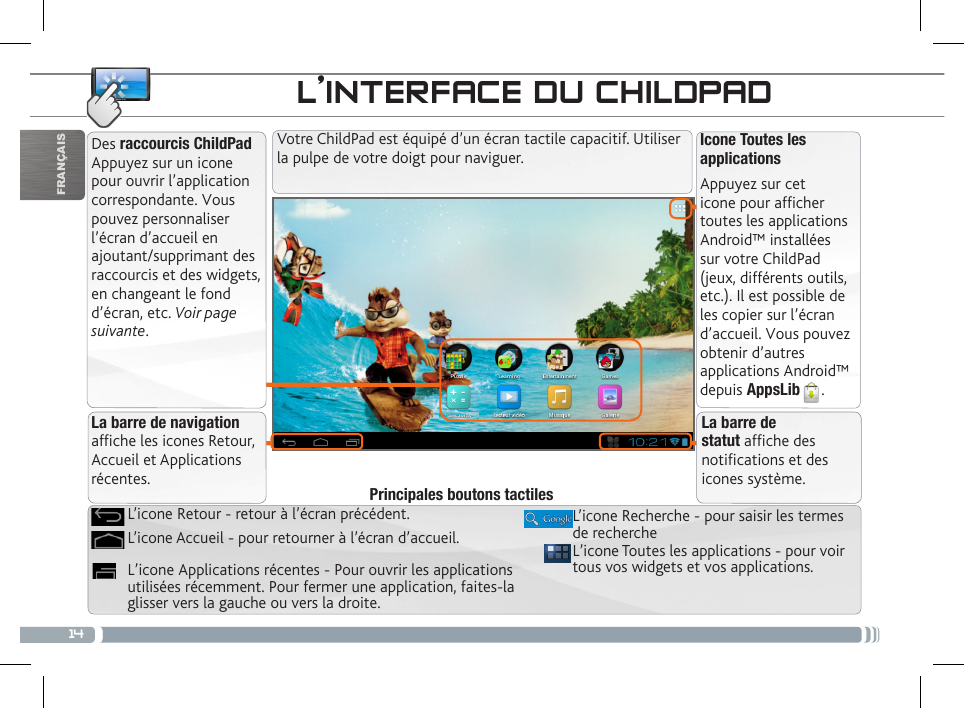 14FRANÇAISPERSONNALISATION DU CHILDPADDes raccourcis ChildPad Appuyez sur un icone pour ouvrir l’application correspondante. Vous pouvez personnaliser l’écran d’accueil en ajoutant/supprimant des raccourcis et des widgets, en changeant le fond d’écran, etc. Voir page suivante.Icone Toutes les applicationsAppuyez sur cet icone pour afficher toutes les applications Android™ installées sur votre ChildPad (jeux, différents outils, etc.). Il est possible de les copier sur l’écran d’accueil. Vous pouvez obtenir d’autres applications Android™ depuis AppsLib . L’INTERFACE DU CHILDPADVotre ChildPad est équipé d’un écran tactile capacitif. Utiliser la pulpe de votre doigt pour naviguer.La barre de navigation afche les icones Retour, Accueil et Applications récentes.La barre de statut afche des notications et des icones système.L’icone Toutes les applications - pour voir tous vos widgets et vos applications.L’icone Recherche - pour saisir les termes de rechercheL’icone Applications récentes - Pour ouvrir les applications utilisées récemment. Pour fermer une application, faites-la glisser vers la gauche ou vers la droite. L’icone Accueil - pour retourner à l’écran d’accueil.L’icone Retour - retour à l’écran précédent.Principales boutons tactiles