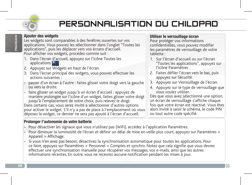 16FRANÇAISTRANSFERT DE FICHIERS MULTIMÉDIAPERSONNALISATION DU CHILDPADProlonger l’autonomie de votre batterie -Pour désactiver les signaux que vous n’utilisez pas (WiFi), accédez à l’application Paramètres.  -Pour diminuer la luminosité de l’écran et dénir un délai de mise en veille plus court, appuyez sur Paramètres &gt; Appareil &gt; Afchage. -Si vous n’en avez pas besoin, désactivez la synchronisation automatique pour toutes les applications. Pour ce faire, appuyez sur Paramètres &gt; Personnel &gt; Comptes et synchro. Notez que cela signie que vous devrez effectuer une synchronisation manuelle pour récupérer vos messages, vos e-mails, ainsi que les autres informations récentes. En outre, vous ne recevrez aucune notication pendant les mises à jour.Utiliser le verrouillage écranPour protéger vos informations condentielles, vous pouvez modier les paramètres de verrouillage de votre tablette :1.  Sur l’écran d’accueil ou sur l’écran “Toutes les applications”, appuyez sur l’icône Paramètres .2.  Faites déler l’écran vers le bas, puis appuyez sur Sécurité.3.  Appuyez sur Verrouillage de l’écran.4.  Appuyez sur le type de verrouillage que vous voulez utiliser.Dès que vous avez sélectionné une option, un écran de verrouillage s’afche chaque fois que votre écran est réactivé. Vous êtes alors invité à saisir le schéma, le code PIN ou tout autre code spécié.Ajouter des widgetsLes widgets sont comparables à des fenêtres ouvertes sur vos applications. Vous pouvez les sélectionner dans l’onglet “Toutes les applications”, puis les déplacer vers vos écrans d’accueil.Pour afcher vos widgets, procédez comme suit :1.  Dans l’écran d’accueil, appuyez sur l’icône Toutes les  applications   .2.  Appuyez sur Widgets en haut de l’écran.3.  Dans l’écran principal des widgets, vous pouvez effectuer les actions suivantes : -passer d’un écran à l’autre : faites glisser votre doigt vers la gauche ou vers la droite. -faire glisser un widget jusqu’à un écran d’accueil : appuyez de manière prolongée sur l’icône d’un widget, faites glisser votre doigt jusqu’à l’emplacement de votre choix, puis relevez le doigt.Dans certains cas, vous serez invité à sélectionner d’autres options pour activer le widget. S’il n’y a pas de place à l’emplacement où vous déposez le widget, ce dernier ne sera pas ajouté à l’écran d’accueil.