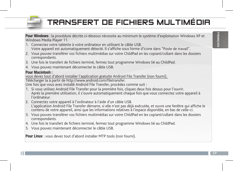 17FRANÇAISTRANSFERT DE FICHIERS MULTIMÉDIAPour Windows : la procédure décrite ci-dessous nécessite au minimum le système d’exploitation Windows XP et Windows Media Player 11.1.  Connectez votre tablette à votre ordinateur en utilisant le câble USB. Votre appareil est automatiquement détecté. Il s’afche sous forme d’icone dans “Poste de travail”.2.  Vous pouvez transférer vos chiers multimédias sur votre ChildPad en les copiant/collant dans les dossiers correspondants. 3.  Une fois le transfert de chiers terminé, fermez tout programme Windows lié au ChildPad. 4.  Vous pouvez maintenant déconnecter le câble USB.Pour Macintosh :  vous devez tout d’abord installer l’application gratuite Android File Transfer (non fourni).  Télécharger la à partir de http://www.android.com/letransfer.         Une fois que vous avez installé Android File Transfer, procédez comme suit :1.  Si vous utilisez Android File Transfer pour la première fois, cliquez deux fois dessus pour l’ouvrir. Après la première utilisation, il s’ouvre automatiquement chaque fois que vous connectez votre appareil à l’ordinateur.2.  Connectez votre appareil à l’ordinateur à l’aide d’un câble USB. L’application Android File Transfer démarre, si elle n’est pas déjà exécutée, et ouvre une fenêtre qui afche le contenu de votre appareil, ainsi que les informations relatives à l’espace disponible, en bas de celle-ci. 3.  Vous pouvez transférer vos chiers multimédias sur votre ChildPad en les copiant/collant dans les dossiers correspondants. 4.  Une fois le transfert de chiers terminé, fermez tout programme Windows lié au ChildPad. 5.  Vous pouvez maintenant déconnecter le câble USB.Pour Linux : vous devez tout d’abord installer MTP tools (non fourni). PERSONNALISATION DU CHILDPAD