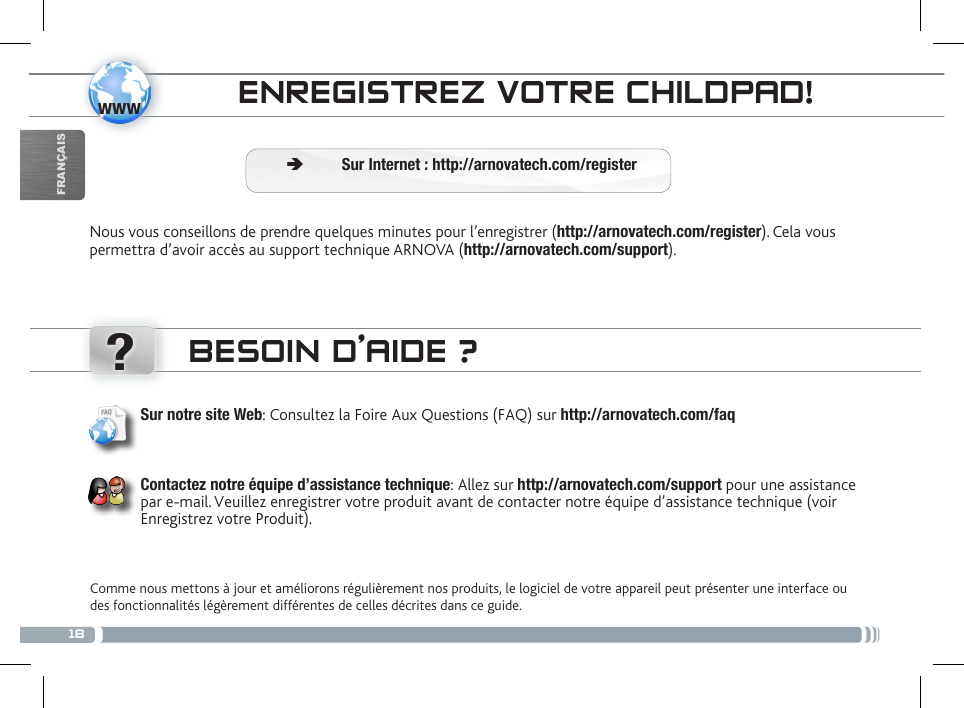 18www?FRANÇAISCONTRÔLE PARENTALENREGISTREZ VOTRE CHILDPAD! Ä Sur Internet : http://arnovatech.com/registerNous vous conseillons de prendre quelques minutes pour l’enregistrer (http://arnovatech.com/register). Cela vous permettra d’avoir accès au support technique ARNOVA (http://arnovatech.com/support). BESOIN D’AIDE ?Comme nous mettons à jour et améliorons régulièrement nos produits, le logiciel de votre appareil peut présenter une interface ou des fonctionnalités légèrement différentes de celles décrites dans ce guide.Sur notre site Web: Consultez la Foire Aux Questions (FAQ) sur http://arnovatech.com/faq Contactez notre équipe d’assistance technique: Allez sur http://arnovatech.com/support pour une assistance par e-mail. Veuillez enregistrer votre produit avant de contacter notre équipe d’assistance technique (voir Enregistrez votre Produit).