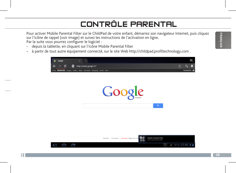 19FRANÇAISPour activer Mobile Parental Filter sur le ChildPad de votre enfant, démarrez son navigateur Internet, puis cliquez sur l’icône de rappel (voir image) et suivez les instructions de l’activation en ligne.Par la suite vous pourrez congurer le logiciel : - depuis la tablette, en cliquant sur l’icône Mobile Parental Filter - à partir de tout autre équipement connecté, sur le site Web http://childpad.proltechnology.com .CONTRÔLE PARENTALENREGISTREZ VOTRE CHILDPAD!