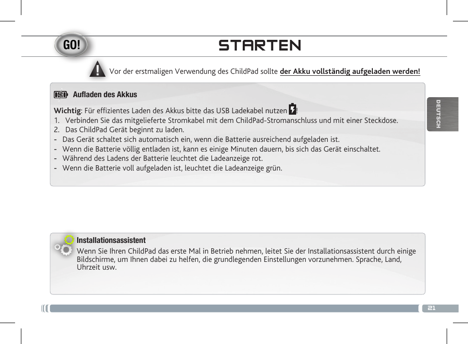 ▲!21DEUTSCHInstallationsassistentWenn Sie Ihren ChildPad das erste Mal in Betrieb nehmen, leitet Sie der Installationsassistent durch einige Bildschirme, um Ihnen dabei zu helfen, die grundlegenden Einstellungen vorzunehmen. Sprache, Land, Uhrzeit usw. Vor der erstmaligen Verwendung des ChildPad sollte der Akku vollständig aufgeladen werden!STARTENWichtig: Für efzientes Laden des Akkus bitte das USB Ladekabel nutzen  !1.  Verbinden Sie das mitgelieferte Stromkabel mit dem ChildPad-Stromanschluss und mit einer Steckdose.2.  Das ChildPad Gerät beginnt zu laden. -Das Gerät schaltet sich automatisch ein, wenn die Batterie ausreichend aufgeladen ist. -Wenn die Batterie völlig entladen ist, kann es einige Minuten dauern, bis sich das Gerät einschaltet. -Während des Ladens der Batterie leuchtet die Ladeanzeige rot. -Wenn die Batterie voll aufgeladen ist, leuchtet die Ladeanzeige grün.Auaden des Akkus