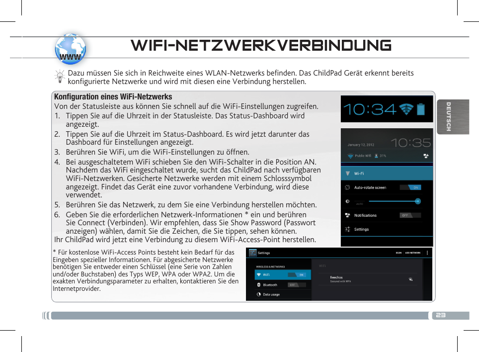 23wwwDEUTSCHWIFI-NETZWERKVERBINDUNG * Für kostenlose WiFi-Access Points besteht kein Bedarf für das Eingeben spezieller Informationen. Für abgesicherte Netzwerke benötigen Sie entweder einen Schlüssel (eine Serie von Zahlen und/oder Buchstaben) des Typs WEP, WPA oder WPA2. Um die exakten Verbindungsparameter zu erhalten, kontaktieren Sie den Internetprovider.Dazu müssen Sie sich in Reichweite eines WLAN-Netzwerks befinden. Das ChildPad Gerät erkennt bereits konfigurierte Netzwerke und wird mit diesen eine Verbindung herstellen.Konfiguration eines WiFi-NetzwerksVon der Statusleiste aus können Sie schnell auf die WiFi-Einstellungen zugreifen.1.  Tippen Sie auf die Uhrzeit in der Statusleiste. Das Status-Dashboard wird angezeigt.2.  Tippen Sie auf die Uhrzeit im Status-Dashboard. Es wird jetzt darunter das Dashboard für Einstellungen angezeigt.3.  Berühren Sie WiFi, um die WiFi-Einstellungen zu öffnen.4.  Bei ausgeschaltetem WiFi schieben Sie den WiFi-Schalter in die Position AN. Nachdem das WiFi eingeschaltet wurde, sucht das ChildPad nach verfügbaren WiFi-Netzwerken. Gesicherte Netzwerke werden mit einem Schlosssymbol angezeigt. Findet das Gerät eine zuvor vorhandene Verbindung, wird diese verwendet. 5.  Berühren Sie das Netzwerk, zu dem Sie eine Verbindung herstellen möchten. 6.  Geben Sie die erforderlichen Netzwerk-Informationen * ein und berühren Sie Connect (Verbinden). Wir empfehlen, dass Sie Show Password (Passwort anzeigen) wählen, damit Sie die Zeichen, die Sie tippen, sehen können.Ihr ChildPad wird jetzt eine Verbindung zu diesem WiFi-Access-Point herstellen.BESCHREIBUNG DES CHILDPAD