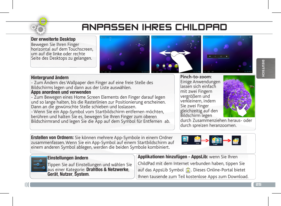 25DEUTSCHDIE CHILDPAD BENUTZEROBERFLÄCHEHintergrund ändern- Zum Ändern des Wallpaper den Finger auf eine freie Stelle des Bildschirms legen und dann aus der Liste auswählen.Apps anordnen und verwenden- Zum Bewegen eines Home Screen Elements den Finger darauf legen und so lange halten, bis die Rasterlinien zur Positionierung erscheinen. Dann an die gewünschte Stelle schieben und loslassen.- Wenn Sie ein App-Symbol vom Startbildschirm entfernen möchten, berühren und halten Sie es, bewegen Sie Ihren Finger zum oberen Bildschirmrand und legen Sie die App auf dem Symbol für Entfernen  ab.Der erweiterte DesktopBewegen Sie Ihren Finger horizontal auf dem Touchscreen, um auf die linke oder rechte Seite des Desktops zu gelangen. Applikationen hinzufügen - AppsLib: wenn Sie Ihren ChildPad mit dem Internet verbunden haben, tippen Sieauf das AppsLib Symbol  . Dieses Online-Portal bietetIhnen tausende zum Teil kostenlose Apps zum Download.ANPASSEN IHRES CHILDPADEinstellungen ändernTippen Sie auf Einstellungen und wählen Sie aus einer Kategorie: Drahtlos &amp; Netzwerke, Gerät, Nutzer, System.Pinch-to-zoom: Einige Anwendungen lassen sich einfach mit zwei Fingern vergrößern und verkleinern, indem Sie zwei Finger gleichzeitig auf den Bildschirm legen durch Zusammenziehen heraus- oder durch spreizen heranzoomen. Erstellen von Ordnern: Sie können mehrere App-Symbole in einem Ordner zusammenfassen. Wenn Sie ein App-Symbol auf einem Startbildschirm auf einem anderen Symbol ablegen, werden die beiden Symbole kombiniert.