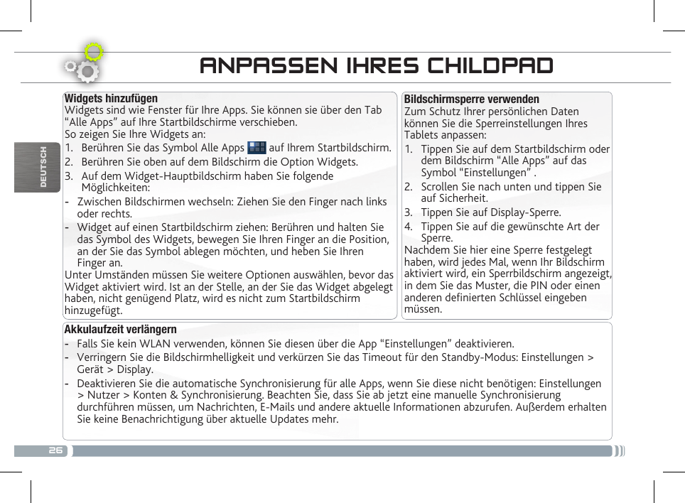 26DEUTSCHÜBERTRAGEN VON MEDIADATEIENANPASSEN IHRES CHILDPADAkkulaufzeit verlängern -Falls Sie kein WLAN verwenden, können Sie diesen über die App “Einstellungen” deaktivieren.   -Verringern Sie die Bildschirmhelligkeit und verkürzen Sie das Timeout für den Standby-Modus: Einstellungen &gt; Gerät &gt; Display. -Deaktivieren Sie die automatische Synchronisierung für alle Apps, wenn Sie diese nicht benötigen: Einstellungen &gt; Nutzer &gt; Konten &amp; Synchronisierung. Beachten Sie, dass Sie ab jetzt eine manuelle Synchronisierung durchführen müssen, um Nachrichten, E-Mails und andere aktuelle Informationen abzurufen. Außerdem erhalten Sie keine Benachrichtigung über aktuelle Updates mehr.Bildschirmsperre verwendenZum Schutz Ihrer persönlichen Daten können Sie die Sperreinstellungen Ihres Tablets anpassen:1.  Tippen Sie auf dem Startbildschirm oder dem Bildschirm “Alle Apps” auf das Symbol “Einstellungen” .2.  Scrollen Sie nach unten und tippen Sie auf Sicherheit.3.  Tippen Sie auf Display-Sperre.4.  Tippen Sie auf die gewünschte Art der Sperre.Nachdem Sie hier eine Sperre festgelegt haben, wird jedes Mal, wenn Ihr Bildschirm aktiviert wird, ein Sperrbildschirm angezeigt, in dem Sie das Muster, die PIN oder einen anderen denierten Schlüssel eingeben müssen.Widgets hinzufügenWidgets sind wie Fenster für Ihre Apps. Sie können sie über den Tab “Alle Apps” auf Ihre Startbildschirme verschieben.So zeigen Sie Ihre Widgets an:1.  Berühren Sie das Symbol Alle Apps   auf Ihrem Startbildschirm.2.  Berühren Sie oben auf dem Bildschirm die Option Widgets.3.  Auf dem Widget-Hauptbildschirm haben Sie folgende Möglichkeiten: -Zwischen Bildschirmen wechseln: Ziehen Sie den Finger nach links oder rechts. -Widget auf einen Startbildschirm ziehen: Berühren und halten Sie das Symbol des Widgets, bewegen Sie Ihren Finger an die Position, an der Sie das Symbol ablegen möchten, und heben Sie Ihren Finger an.Unter Umständen müssen Sie weitere Optionen auswählen, bevor das Widget aktiviert wird. Ist an der Stelle, an der Sie das Widget abgelegt haben, nicht genügend Platz, wird es nicht zum Startbildschirm hinzugefügt.