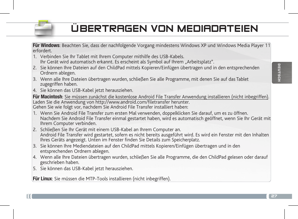 27DEUTSCHFür Windows: Beachten Sie, dass der nachfolgende Vorgang mindestens Windows XP und Windows Media Player 11 erfordert.1.  Verbinden Sie Ihr Tablet mit Ihrem Computer mithilfe des USB-Kabels. Ihr Gerät wird automatisch erkannt. Es erscheint als Symbol auf Ihrem „Arbeitsplatz“.2.  Sie können Ihre Dateien auf den ChildPad mittels Kopieren/Einfügen übertragen und in den entsprechenden Ordnern ablegen. 3.  Wenn alle Ihre Dateien übertragen wurden, schließen Sie alle Programme, mit denen Sie auf das Tablet zugegriffen haben.4.  Sie können das USB-Kabel jetzt herausziehen.Für Macintosh: Sie müssen zunächst die kostenlose Android File Transfer Anwendung installieren (nicht inbegriffen). Laden Sie die Anwendung von http://www.android.com/letransfer herunter. Gehen Sie wie folgt vor, nachdem Sie Android File Transfer installiert haben:1.  Wenn Sie Android File Transfer zum ersten Mal verwenden, doppelklicken Sie darauf, um es zu öffnen. Nachdem Sie Android File Transfer einmal gestartet haben, wird es automatisch geöffnet, wenn Sie Ihr Gerät mit Ihrem Computer verbinden.2.  Schließen Sie Ihr Gerät mit einem USB-Kabel an Ihrem Computer an. Android File Transfer wird gestartet, sofern es nicht bereits ausgeführt wird. Es wird ein Fenster mit den Inhalten Ihres Geräts angezeigt. Unten im Fenster nden Sie Details zum Speicherplatz.        3.  Sie können Ihre Mediendateien auf den ChildPad mittels Kopieren/Einfügen übertragen und in den entsprechenden Ordnern ablegen. 4.  Wenn alle Ihre Dateien übertragen wurden, schließen Sie alle Programme, die den ChildPad gelesen oder darauf geschrieben haben.5.  Sie können das USB-Kabel jetzt herausziehen. Für Linux: Sie müssen die MTP-Tools installieren (nicht inbegriffen).ÜBERTRAGEN VON MEDIADATEIENANPASSEN IHRES CHILDPAD