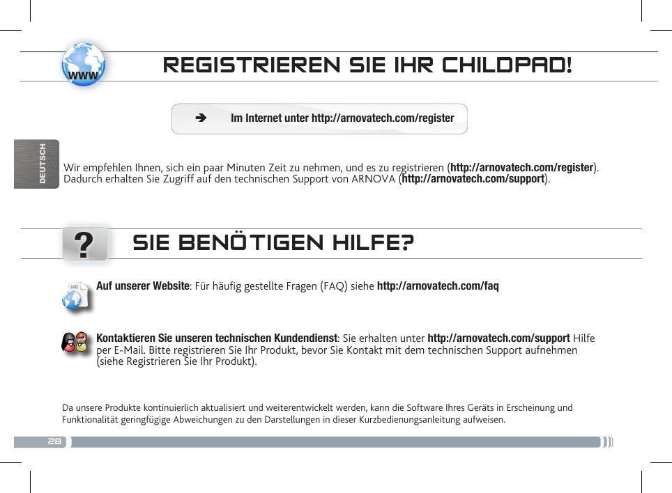 28www?DEUTSCHELTERLICHE KONTROLLEREGISTRIEREN SIE IHR CHILDPAD!Wir empfehlen Ihnen, sich ein paar Minuten Zeit zu nehmen, und es zu registrieren (http://arnovatech.com/register). Dadurch erhalten Sie Zugriff auf den technischen Support von ARNOVA (http://arnovatech.com/support).  ÄIm Internet unter http://arnovatech.com/registerSIE BENÖTIGEN HILFE?Da unsere Produkte kontinuierlich aktualisiert und weiterentwickelt werden, kann die Software Ihres Geräts in Erscheinung und Funktionalität geringfügige Abweichungen zu den Darstellungen in dieser Kurzbedienungsanleitung aufweisen.Auf unserer Website: Für häug gestellte Fragen (FAQ) siehe http://arnovatech.com/faqKontaktieren Sie unseren technischen Kundendienst: Sie erhalten unter http://arnovatech.com/support Hilfe per E-Mail. Bitte registrieren Sie Ihr Produkt, bevor Sie Kontakt mit dem technischen Support aufnehmen (siehe Registrieren Sie Ihr Produkt).