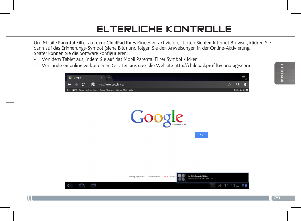 29DEUTSCHUm Mobile Parental Filter auf dem ChildPad Ihres Kindes zu aktivieren, starten Sie den Internet Browser, klicken Sie dann auf das Erinnerungs-Symbol (siehe Bild) und folgen Sie den Anweisungen in der Online-Aktivierung.Später können Sie die Software kongurieren: -  Von dem Tablet aus, indem Sie auf das Mobil Parental Filter Symbol klicken -  Von anderen online verbundenen Geräten aus über die Website http://childpad.proltechnology.comELTERLICHE KONTROLLEREGISTRIEREN SIE IHR CHILDPAD!