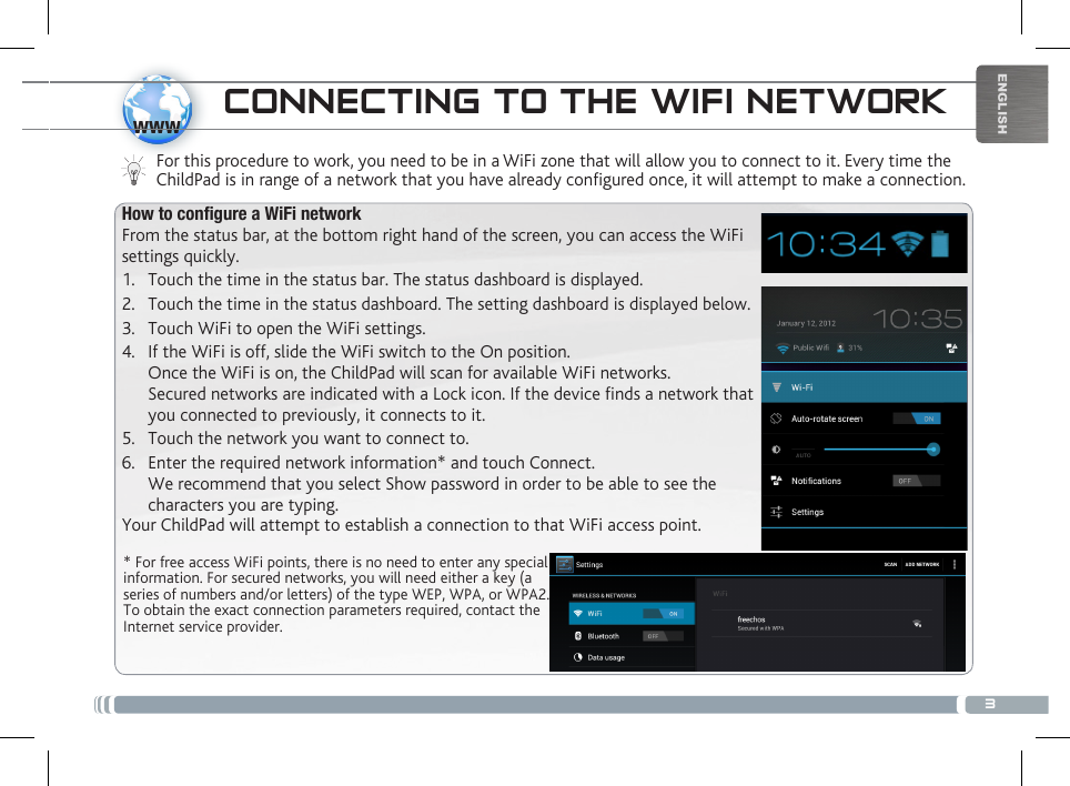 3wwwENGLISHCONNECTING TO THE WIFI NETWORKFor this procedure to work, you need to be in a WiFi zone that will allow you to connect to it. Every time the ChildPad is in range of a network that you have already configured once, it will attempt to make a connection.* For free access WiFi points, there is no need to enter any special information. For secured networks, you will need either a key (a series of numbers and/or letters) of the type WEP, WPA, or WPA2. To obtain the exact connection parameters required, contact the Internet service provider.How to congure a WiFi networkFrom the status bar, at the bottom right hand of the screen, you can access the WiFi settings quickly.1.  Touch the time in the status bar. The status dashboard is displayed.2.  Touch the time in the status dashboard. The setting dashboard is displayed below.3.  Touch WiFi to open the WiFi settings.4.  If the WiFi is off, slide the WiFi switch to the On position.  Once the WiFi is on, the ChildPad will scan for available WiFi networks. Secured networks are indicated with a Lock icon. If the device finds a network that you connected to previously, it connects to it.5.  Touch the network you want to connect to. 6.  Enter the required network information* and touch Connect.  We recommend that you select Show password in order to be able to see the characters you are typing. Your ChildPad will attempt to establish a connection to that WiFi access point.DESCRIPTION OF THE CHILDPAD