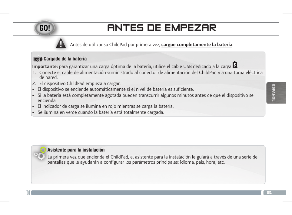 ▲!31ESPAÑOLANTES DE EMPEZARAsistente para la instalaciónLa primera vez que encienda el ChildPad, el asistente para la instalación le guiará a través de una serie de pantallas que le ayudarán a configurar los parámetros principales: idioma, país, hora, etc.Antes de utilizar su ChildPad por primera vez, cargue completamente la batería.Importante: para garantizar una carga óptima de la batería, utilice el cable USB dedicado a la carga  .1.  Conecte el cable de alimentación suministrado al conector de alimentación del ChildPad y a una toma eléctrica de pared.2.  El dispositivo ChildPad empieza a cargar.  -El dispositivo se enciende automáticamente si el nivel de batería es suciente. -Si la batería está completamente agotada pueden transcurrir algunos minutos antes de que el dispositivo se encienda.  -El indicador de carga se ilumina en rojo mientras se carga la batería.  -Se ilumina en verde cuando la batería está totalmente cargada.Cargado de la batería