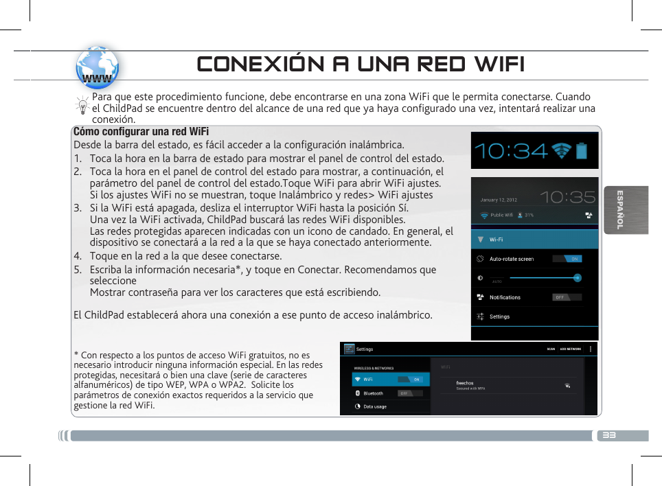 33wwwESPAÑOL* Con respecto a los puntos de acceso WiFi gratuitos, no es necesario introducir ninguna información especial. En las redes protegidas, necesitará o bien una clave (serie de caracteres alfanuméricos) de tipo WEP, WPA o WPA2.  Solicite los parámetros de conexión exactos requeridos a la servicio que gestione la red WiFi.Para que este procedimiento funcione, debe encontrarse en una zona WiFi que le permita conectarse. Cuando el ChildPad se encuentre dentro del alcance de una red que ya haya configurado una vez, intentará realizar una conexión.CONEXIÓN A UNA RED WIFICómo congurar una red WiFiDesde la barra del estado, es fácil acceder a la conguración inalámbrica.1.  Toca la hora en la barra de estado para mostrar el panel de control del estado.2.  Toca la hora en el panel de control del estado para mostrar, a continuación, el parámetro del panel de control del estado.Toque WiFi para abrir WiFi ajustes. Si los ajustes WiFi no se muestran, toque Inalámbrico y redes&gt; WiFi ajustes3.  Si la WiFi está apagada, desliza el interruptor WiFi hasta la posición Sí.  Una vez la WiFi activada, ChildPad buscará las redes WiFi disponibles. Las redes protegidas aparecen indicadas con un icono de candado. En general, el dispositivo se conectará a la red a la que se haya conectado anteriormente. 4.  Toque en la red a la que desee conectarse. 5.  Escriba la información necesaria*, y toque en Conectar. Recomendamos que seleccione  Mostrar contraseña para ver los caracteres que está escribiendo. El ChildPad establecerá ahora una conexión a ese punto de acceso inalámbrico.DESCRIPCIÓN DEL CHILDPAD