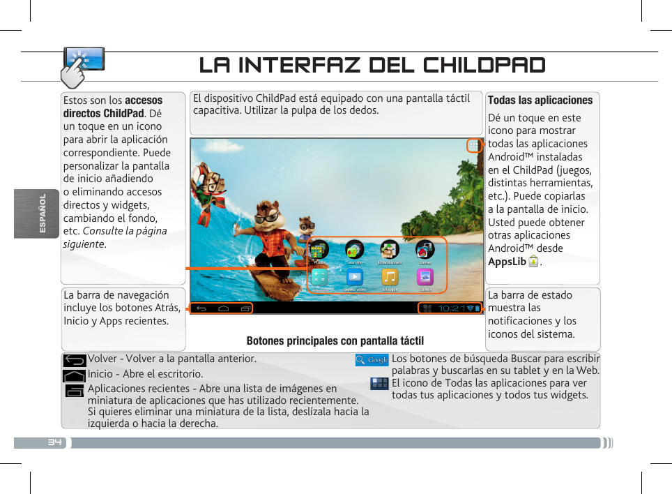 34ESPAÑOLLA INTERFAZ DEL CHILDPADTodas las aplicacionesDé un toque en este icono para mostrar todas las aplicaciones Android™ instaladas en el ChildPad (juegos, distintas herramientas, etc.). Puede copiarlas a la pantalla de inicio. Usted puede obtener otras aplicaciones Android™ desde  AppsLib .   Estos son los accesos directos ChildPad. Dé un toque en un icono para abrir la aplicación correspondiente. Puede personalizar la pantalla de inicio añadiendo o eliminando accesos directos y widgets, cambiando el fondo, etc. Consulte la página siguiente.El dispositivo ChildPad está equipado con una pantalla táctil capacitiva. Utilizar la pulpa de los dedos.El icono de Todas las aplicaciones para ver todas tus aplicaciones y todos tus widgets.Aplicaciones recientes - Abre una lista de imágenes en miniatura de aplicaciones que has utilizado recientemente. Si quieres eliminar una miniatura de la lista, deslízala hacia la izquierda o hacia la derecha.Inicio - Abre el escritorio. Volver - Volver a la pantalla anterior.Botones principales con pantalla táctilLa barra de navegación incluye los botones Atrás, Inicio y Apps recientes.La barra de estado muestra las noticaciones y los iconos del sistema.PERSONALIZACIÓN DEL CHILDPADLos botones de búsqueda Buscar para escribir palabras y buscarlas en su tablet y en la Web.