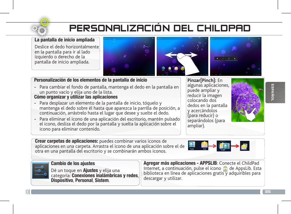 35ESPAÑOLLA INTERFAZ DEL CHILDPADPersonalización de los elementos de la pantalla de inicio -Para cambiar el fondo de pantalla, mantenga el dedo en la pantalla en un punto vacío y elija uno de la lista.Cómo organizar y utilizar las aplicaciones  -Para desplazar un elemento de la pantalla de inicio, tóquelo y mantenga el dedo sobre él hasta que aparezca la parrilla de posición, a continuación, arrástrelo hasta el lugar que desee y suelte el dedo. -Para eliminar el icono de una aplicación del escritorio, mantén pulsado el icono, desliza el dedo por la pantalla y suelta la aplicación sobre el icono para eliminar contenido.La pantalla de inicio ampliadaDeslice el dedo horizontalmente en la pantalla para ir al lado izquierdo o derecho de la pantalla de inicio ampliada. Cambio de los ajustesDé un toque en Ajustes y elija una categoría: Conexiones inalámbricas y redes, Dispositivo, Personal, Sistem.Agregar más aplicaciones - APPSLIB: Conecte el ChildPad Internet, a continuación, pulse el icono   de AppsLib. Esta biblioteca en línea de aplicaciones gratis y adquiribles para descargar y utilizar.Crear carpetas de aplicaciones: puedes combinar varios iconos de aplicaciones en una carpeta. Arrastra el icono de una aplicación sobre el de otra en una pantalla del escritorio y se combinarán ambos iconos.PERSONALIZACIÓN DEL CHILDPADPinzar[Pinch]: En algunas aplicaciones, puede ampliar y reducir la imagen colocando dos dedos en la pantalla y acercándolos (para reducir) o separándolos (para ampliar).