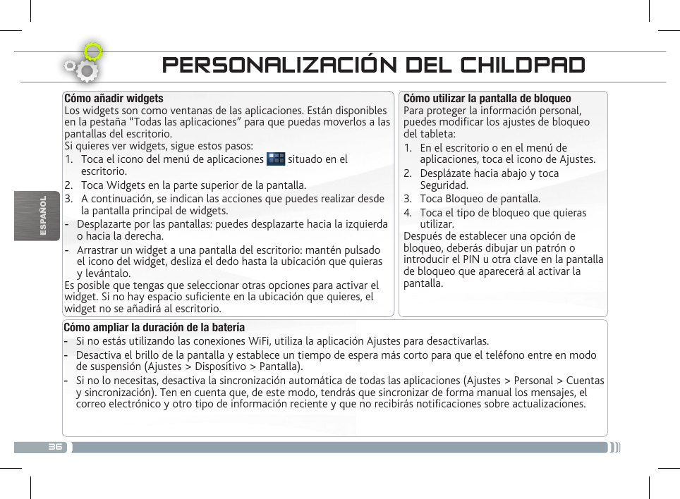 36ESPAÑOLTRANSFERENCIA DE ARCHIVOS PERSONALIZACIÓN DEL CHILDPADCómo ampliar la duración de la batería -Si no estás utilizando las conexiones WiFi, utiliza la aplicación Ajustes para desactivarlas.  -Desactiva el brillo de la pantalla y establece un tiempo de espera más corto para que el teléfono entre en modo de suspensión (Ajustes &gt; Dispositivo &gt; Pantalla). -Si no lo necesitas, desactiva la sincronización automática de todas las aplicaciones (Ajustes &gt; Personal &gt; Cuentas y sincronización). Ten en cuenta que, de este modo, tendrás que sincronizar de forma manual los mensajes, el correo electrónico y otro tipo de información reciente y que no recibirás noticaciones sobre actualizaciones.Cómo utilizar la pantalla de bloqueoPara proteger la información personal, puedes modicar los ajustes de bloqueo del tableta:1.  En el escritorio o en el menú de aplicaciones, toca el icono de Ajustes.2.  Desplázate hacia abajo y toca Seguridad.3.  Toca Bloqueo de pantalla.4.  Toca el tipo de bloqueo que quieras utilizar.Después de establecer una opción de bloqueo, deberás dibujar un patrón o introducir el PIN u otra clave en la pantalla de bloqueo que aparecerá al activar la pantalla.Cómo añadir widgetsLos widgets son como ventanas de las aplicaciones. Están disponibles en la pestaña “Todas las aplicaciones” para que puedas moverlos a las pantallas del escritorio.Si quieres ver widgets, sigue estos pasos:1.  Toca el icono del menú de aplicaciones   situado en el escritorio.2.  Toca Widgets en la parte superior de la pantalla.3.  A continuación, se indican las acciones que puedes realizar desde la pantalla principal de widgets. -Desplazarte por las pantallas: puedes desplazarte hacia la izquierda o hacia la derecha. -Arrastrar un widget a una pantalla del escritorio: mantén pulsado el icono del widget, desliza el dedo hasta la ubicación que quieras y levántalo.Es posible que tengas que seleccionar otras opciones para activar el widget. Si no hay espacio suciente en la ubicación que quieres, el widget no se añadirá al escritorio.