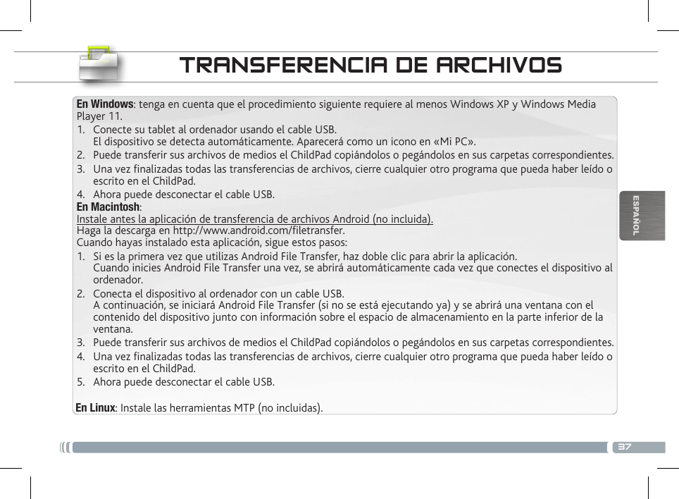 37ESPAÑOLTRANSFERENCIA DE ARCHIVOS En Windows: tenga en cuenta que el procedimiento siguiente requiere al menos Windows XP y Windows Media Player 11.1.  Conecte su tablet al ordenador usando el cable USB. El dispositivo se detecta automáticamente. Aparecerá como un icono en «Mi PC».2.  Puede transferir sus archivos de medios el ChildPad copiándolos o pegándolos en sus carpetas correspondientes. 3.  Una vez nalizadas todas las transferencias de archivos, cierre cualquier otro programa que pueda haber leído o escrito en el ChildPad. 4.  Ahora puede desconectar el cable USB.En Macintosh:Instale antes la aplicación de transferencia de archivos Android (no incluida).  Haga la descarga en http://www.android.com/letransfer.          Cuando hayas instalado esta aplicación, sigue estos pasos:1.  Si es la primera vez que utilizas Android File Transfer, haz doble clic para abrir la aplicación. Cuando inicies Android File Transfer una vez, se abrirá automáticamente cada vez que conectes el dispositivo al ordenador.2.  Conecta el dispositivo al ordenador con un cable USB. A continuación, se iniciará Android File Transfer (si no se está ejecutando ya) y se abrirá una ventana con el contenido del dispositivo junto con información sobre el espacio de almacenamiento en la parte inferior de la ventana.3.  Puede transferir sus archivos de medios el ChildPad copiándolos o pegándolos en sus carpetas correspondientes. 4.  Una vez nalizadas todas las transferencias de archivos, cierre cualquier otro programa que pueda haber leído o escrito en el ChildPad. 5.  Ahora puede desconectar el cable USB.En Linux: Instale las herramientas MTP (no incluidas).PERSONALIZACIÓN DEL CHILDPAD