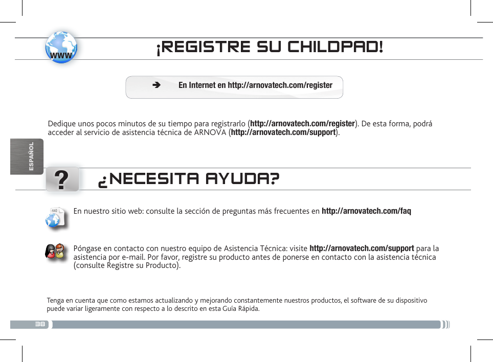 38www?ESPAÑOLCONTROL PARENTAL¡REGISTRE SU CHILDPAD!Dedique unos pocos minutos de su tiempo para registrarlo (http://arnovatech.com/register). De esta forma, podrá acceder al servicio de asistencia técnica de ARNOVA (http://arnovatech.com/support).  ÄEn Internet en http://arnovatech.com/register¿NECESITA AYUDA?Tenga en cuenta que como estamos actualizando y mejorando constantemente nuestros productos, el software de su dispositivo puede variar ligeramente con respecto a lo descrito en esta Guía Rápida.En nuestro sitio web: consulte la sección de preguntas más frecuentes en http://arnovatech.com/faq   Póngase en contacto con nuestro equipo de Asistencia Técnica: visite http://arnovatech.com/support para la asistencia por e-mail. Por favor, registre su producto antes de ponerse en contacto con la asistencia técnica (consulte Registre su Producto).