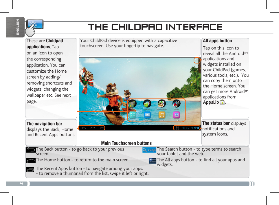 4ENGLISHTHE CHILDPAD INTERFACEThese are Childpad applications. Tap on an icon to open the corresponding application. You can customize the Home screen by adding/removing shortcuts and widgets, changing the wallpaper etc. See next page.All apps buttonTap on this icon to reveal all the Android™ applications and widgets installed on your ChildPad (games, various tools, etc.).  You can copy them onto the Home screen. You can get more Android™ applications from AppsLib . Your ChildPad device is equipped with a capacitive touchscreen. Use your fingertip to navigate.The navigation bar displays the Back, Home and Recent Apps buttons.The status bar displays notications and system icons.CUSTOMIZING YOUR CHILDPADThe All apps button - to nd all your apps and widgets.The Search button - to type terms to search your tablet and the web.The Recent Apps button - to navigate among your apps. - to remove a thumbnail from the list, swipe it left or right.The Home button - to return to the main screen.The Back button - to go back to your previous screen.Main Touchscreen buttons