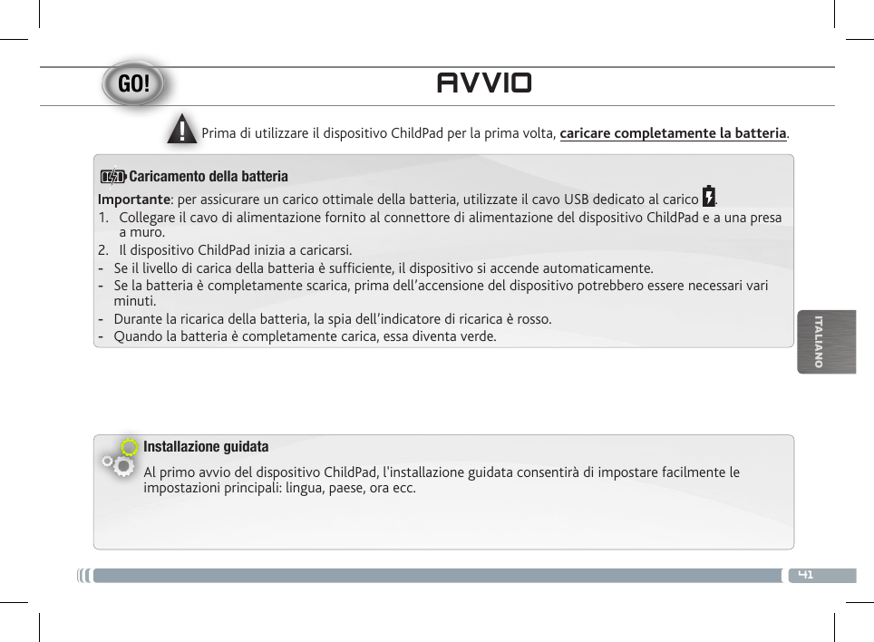 ▲!41ITALIANOAVVIOInstallazione guidataAl primo avvio del dispositivo ChildPad, l&apos;installazione guidata consentirà di impostare facilmente le impostazioni principali: lingua, paese, ora ecc. Prima di utilizzare il dispositivo ChildPad per la prima volta, caricare completamente la batteria.Importante: per assicurare un carico ottimale della batteria, utilizzate il cavo USB dedicato al carico  .1.  Collegare il cavo di alimentazione fornito al connettore di alimentazione del dispositivo ChildPad e a una presa a muro.2.  Il dispositivo ChildPad inizia a caricarsi.  -Se il livello di carica della batteria è sufciente, il dispositivo si accende automaticamente. -Se la batteria è completamente scarica, prima dell’accensione del dispositivo potrebbero essere necessari vari minuti.  -Durante la ricarica della batteria, la spia dell’indicatore di ricarica è rosso.  -Quando la batteria è completamente carica, essa diventa verde.Caricamento della batteria