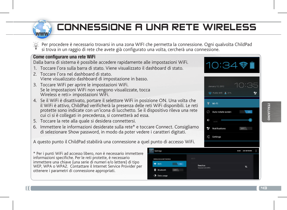 43wwwITALIANOCONNESSIONE A UNA RETE WIRELESS Per procedere è necessario trovarsi in una zona WIFI che permetta la connessione. Ogni qualvolta ChildPad si trova in un raggio di rete che avete già configurato una volta, cercherà una connessione.* Per i punti WiFi ad accesso libero, non è necessario immettere informazioni specifiche. Per le reti protette, è necessario immettere una chiave (una serie di numeri e/o lettere) di tipo WEP, WPA o WPA2.  Contattare il Internet Service Provider per ottenere i parametri di connessione appropriati.Come congurare una rete WiFiDalla barra di sistema è possibile accedere rapidamente alle impostazioni WiFi.1.  Toccare l’ora sulla barra di stato. Viene visualizzato il dashboard di stato.2.  Toccare l’ora nel dashboard di stato.  Viene visualizzato dashboard di impostazione in basso.3.  Toccare WiFi per aprire le impostazioni WiFi. Se le impostazioni WiFi non vengono visualizzate, tocca  Wireless e reti&gt; impostazioni WiFi.4.  Se il WiFi è disattivato, portare il selettore WiFi in posizione ON. Una volta che il WiFi è attivo, ChildPad verificherà la presenza delle reti WiFi disponibili. Le reti protette sono indicate con un’icona di lucchetto. Se il dispositivo rileva una rete cui ci si è collegati in precedenza, si connetterà ad essa.5.  Toccare la rete alla quale si desidera connettersi. 6.  Immettere le informazioni desiderate sulla rete* e toccare Connect. Consigliamo di selezionare Show password, in modo da poter vedere i caratteri digitati. A questo punto il ChildPad stabilirà una connessione a quel punto di accesso WiFi.DESCRIZIONE DEL CHILDPAD