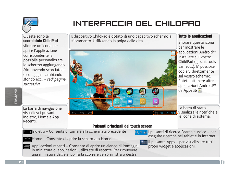 44ITALIANOINTERFACCIA DEL CHILDPADTutte le applicazioniSfiorare questa icona per mostrare le applicazioni Android™ installate sul vostro ChildPad (giochi, tools vari ecc..). E’ possibile copiarli direttamente sul vostro schermo. Potete ottenere altre applicazioni Android™ da Appslib . Queste sono le scorciatoie ChildPad.sfiorare un’icona per aprire l’applicazione corrispondente. E’ possibile personalizzare lo schermo aggiungendo /rimuovendo scorciatoie e congegni, cambiando sfondo ecc.. - vedi pagina successivaIl pulsante Apps – per visualizzare tutti i propri widget e applicazioni.Applicazioni recenti – Consente di aprire un elenco di immagini in miniatura di applicazioni utilizzate di recente. Per rimuovere una miniatura dall’elenco, farla scorrere verso sinistra o destra.Home – Consente di aprire la schermata Home.Indietro – Consente di tornare alla schermata precedentePulsanti principali del touch screenIl dispositivo ChildPad è dotato di uno capacitivo schermo a sfioramento. Utilizzando la polpa delle dita.PERSONALIZZA IL CHILDPADLa barra di navigazione visualizza i pulsanti Indietro, Home e App Recenti.La barra di stato visualizza le notiche e le icone di sistema.I pulsanti di ricerca Search e Voice – per eseguire ricerche nel tablet e in Internet.