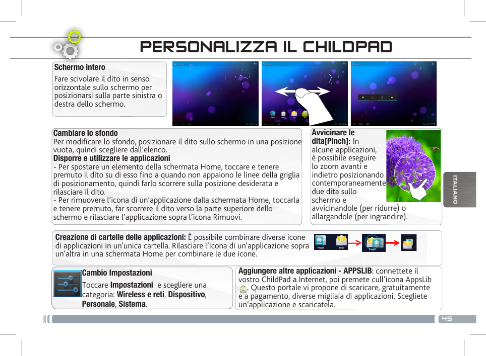 45ITALIANOINTERFACCIA DEL CHILDPADCambiare lo sfondo Per modificare lo sfondo, posizionare il dito sullo schermo in una posizione vuota, quindi scegliere dall’elenco. Disporre e utilizzare le applicazioni  - Per spostare un elemento della schermata Home, toccare e tenere premuto il dito su di esso fino a quando non appaiono le linee della griglia di posizionamento, quindi farlo scorrere sulla posizione desiderata e rilasciare il dito. - Per rimuovere l’icona di un’applicazione dalla schermata Home, toccarla e tenere premuto, far scorrere il dito verso la parte superiore dello schermo e rilasciare l’applicazione sopra l’icona Rimuovi.Aggiungere altre applicazioni - APPSLIB: connettete il vostro ChildPad a Internet, poi premete cull’icona AppsLib . Questo portale vi propone di scaricare, gratuitamente e a pagamento, diverse migliaia di applicazioni. Scegliete un’applicazione e scaricatela.Cambio ImpostazioniToccare Impostazioni  e scegliere una categoria: Wireless e reti, Dispositivo, Personale, Sistema.Creazione di cartelle delle applicazioni: È possibile combinare diverse icone di applicazioni in un’unica cartella. Rilasciare l’icona di un’applicazione sopra un’altra in una schermata Home per combinare le due icone.PERSONALIZZA IL CHILDPADSchermo interoFare scivolare il dito in senso orizzontale sullo schermo per posizionarsi sulla parte sinistra o destra dello schermo. Avvicinare le dita[Pinch]: In alcune applicazioni, è possibile eseguire lo zoom avanti e indietro posizionando contemporaneamente due dita sullo schermo e avvicinandole (per ridurre) o allargandole (per ingrandire).