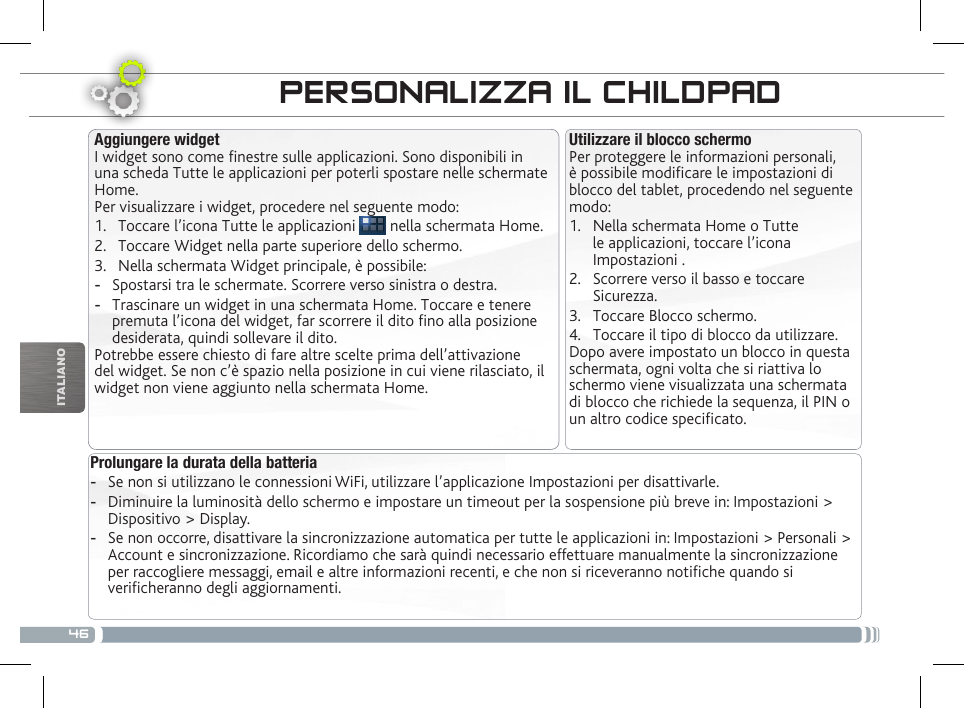 46ITALIANOTRASFERIMENTO DI CONTENUTI MULTIMEDIALIPERSONALIZZA IL CHILDPADProlungare la durata della batteria -Se non si utilizzano le connessioni WiFi, utilizzare l’applicazione Impostazioni per disattivarle.  -Diminuire la luminosità dello schermo e impostare un timeout per la sospensione più breve in: Impostazioni &gt; Dispositivo &gt; Display. -Se non occorre, disattivare la sincronizzazione automatica per tutte le applicazioni in: Impostazioni &gt; Personali &gt; Account e sincronizzazione. Ricordiamo che sarà quindi necessario effettuare manualmente la sincronizzazione per raccogliere messaggi, email e altre informazioni recenti, e che non si riceveranno notiche quando si vericheranno degli aggiornamenti.Utilizzare il blocco schermoPer proteggere le informazioni personali, è possibile modicare le impostazioni di blocco del tablet, procedendo nel seguente modo:1.  Nella schermata Home o Tutte le applicazioni, toccare l’icona Impostazioni .2.  Scorrere verso il basso e toccare Sicurezza.3.  Toccare Blocco schermo.4.  Toccare il tipo di blocco da utilizzare.Dopo avere impostato un blocco in questa schermata, ogni volta che si riattiva lo schermo viene visualizzata una schermata di blocco che richiede la sequenza, il PIN o un altro codice specicato.Aggiungere widgetI widget sono come nestre sulle applicazioni. Sono disponibili in una scheda Tutte le applicazioni per poterli spostare nelle schermate Home.Per visualizzare i widget, procedere nel seguente modo:1.  Toccare l’icona Tutte le applicazioni   nella schermata Home.2.  Toccare Widget nella parte superiore dello schermo.3.  Nella schermata Widget principale, è possibile: -Spostarsi tra le schermate. Scorrere verso sinistra o destra. -Trascinare un widget in una schermata Home. Toccare e tenere premuta l’icona del widget, far scorrere il dito no alla posizione desiderata, quindi sollevare il dito.Potrebbe essere chiesto di fare altre scelte prima dell’attivazione del widget. Se non c’è spazio nella posizione in cui viene rilasciato, il widget non viene aggiunto nella schermata Home.