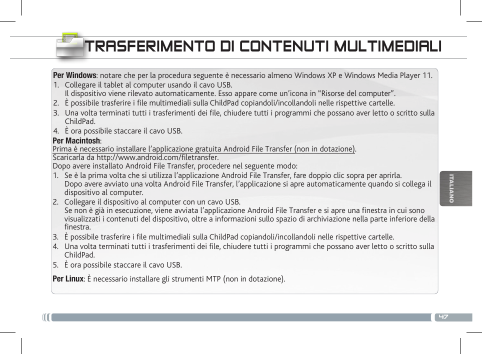 47ITALIANOTRASFERIMENTO DI CONTENUTI MULTIMEDIALIPer Windows: notare che per la procedura seguente è necessario almeno Windows XP e Windows Media Player 11.1.  Collegare il tablet al computer usando il cavo USB. Il dispositivo viene rilevato automaticamente. Esso appare come un’icona in “Risorse del computer”.2.  È possibile trasferire i le multimediali sulla ChildPad copiandoli/incollandoli nelle rispettive cartelle. 3.  Una volta terminati tutti i trasferimenti dei le, chiudere tutti i programmi che possano aver letto o scritto sulla ChildPad. 4.  È ora possibile staccare il cavo USB.Per Macintosh: Prima è necessario installare l’applicazione gratuita Android File Transfer (non in dotazione).  Scaricarla da http://www.android.com/filetransfer.          Dopo avere installato Android File Transfer, procedere nel seguente modo:1.  Se è la prima volta che si utilizza l’applicazione Android File Transfer, fare doppio clic sopra per aprirla. Dopo avere avviato una volta Android File Transfer, l’applicazione si apre automaticamente quando si collega il dispositivo al computer.2.  Collegare il dispositivo al computer con un cavo USB. Se non è già in esecuzione, viene avviata l’applicazione Android File Transfer e si apre una finestra in cui sono visualizzati i contenuti del dispositivo, oltre a informazioni sullo spazio di archiviazione nella parte inferiore della finestra.3.  È possibile trasferire i le multimediali sulla ChildPad copiandoli/incollandoli nelle rispettive cartelle. 4.  Una volta terminati tutti i trasferimenti dei le, chiudere tutti i programmi che possano aver letto o scritto sulla ChildPad. 5.  È ora possibile staccare il cavo USB.Per Linux: È necessario installare gli strumenti MTP (non in dotazione).PERSONALIZZA IL CHILDPAD