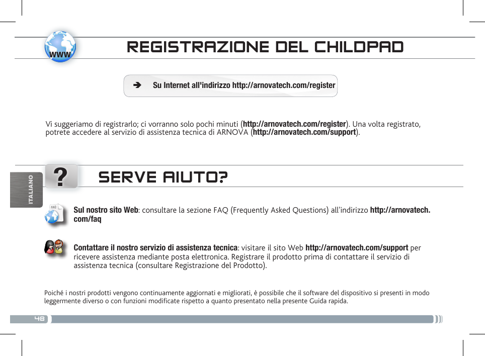 48www?ITALIANOCONTROLLO PARENTALEREGISTRAZIONE DEL CHILDPADVi suggeriamo di registrarlo; ci vorranno solo pochi minuti (http://arnovatech.com/register). Una volta registrato, potrete accedere al servizio di assistenza tecnica di ARNOVA (http://arnovatech.com/support).  ÄSu Internet all&apos;indirizzo http://arnovatech.com/registerSERVE AIUTO?Poiché i nostri prodotti vengono continuamente aggiornati e migliorati, è possibile che il software del dispositivo si presenti in modo leggermente diverso o con funzioni modicate rispetto a quanto presentato nella presente Guida rapida.Sul nostro sito Web: consultare la sezione FAQ (Frequently Asked Questions) all&apos;indirizzo http://arnovatech.com/faq   Contattare il nostro servizio di assistenza tecnica: visitare il sito Web http://arnovatech.com/support per ricevere assistenza mediante posta elettronica. Registrare il prodotto prima di contattare il servizio di assistenza tecnica (consultare Registrazione del Prodotto).