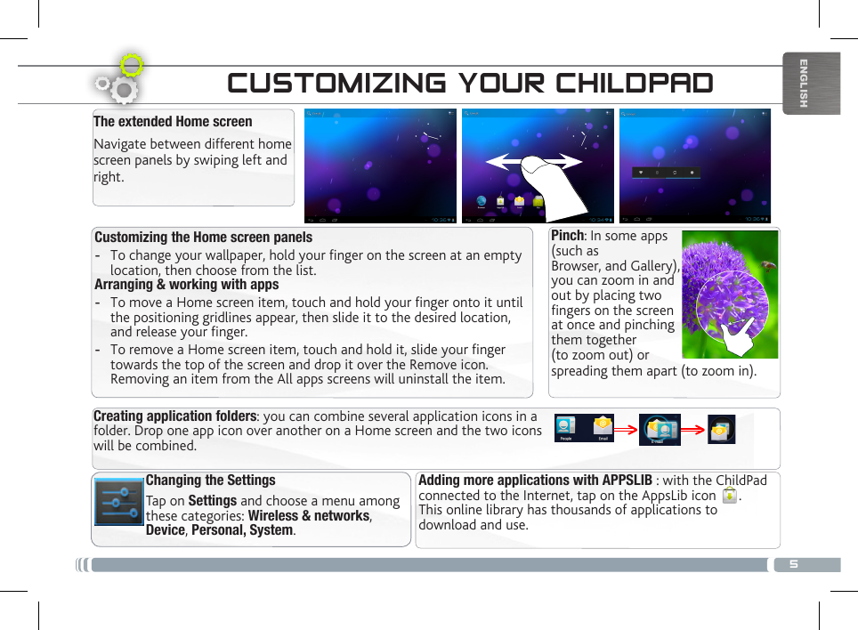 5ENGLISHTHE CHILDPAD INTERFACEChanging the SettingsTap on Settings and choose a menu among these categories: Wireless &amp; networks, Device, Personal, System. Customizing the Home screen panels -To change your wallpaper, hold your nger on the screen at an empty location, then choose from the list. Arranging &amp; working with apps -To move a Home screen item, touch and hold your nger onto it until the positioning gridlines appear, then slide it to the desired location, and release your nger. -To remove a Home screen item, touch and hold it, slide your nger towards the top of the screen and drop it over the Remove icon. Removing an item from the All apps screens will uninstall the item.CUSTOMIZING YOUR CHILDPADThe extended Home screenNavigate between different home screen panels by swiping left and right. Adding more applications with APPSLIB : with the ChildPad connected to the Internet, tap on the AppsLib icon  .  This online library has thousands of applications to download and use.Creating application folders: you can combine several application icons in a folder. Drop one app icon over another on a Home screen and the two icons will be combined.Pinch: In some apps (such as Browser, and Gallery), you can zoom in and out by placing twofingers on the screen at once and pinching them together (to zoom out) or spreading them apart (to zoom in).