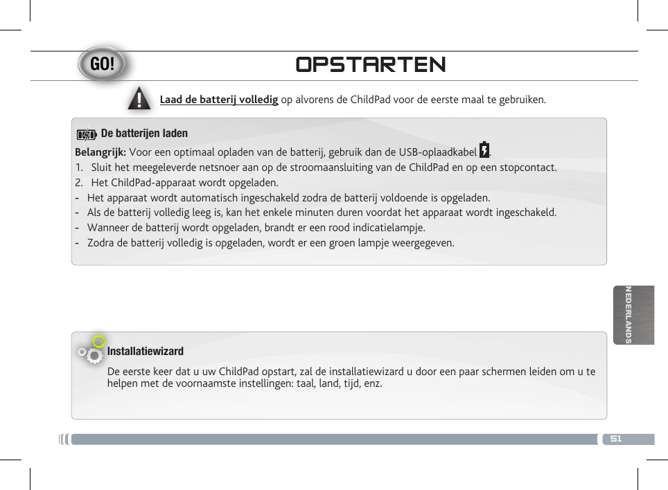 ▲!51NEDERLANDSOPSTARTENInstallatiewizardDe eerste keer dat u uw ChildPad opstart, zal de installatiewizard u door een paar schermen leiden om u te helpen met de voornaamste instellingen: taal, land, tijd, enz. Laad de batterij volledig op alvorens de ChildPad voor de eerste maal te gebruiken.Belangrijk: Voor een optimaal opladen van de batterij, gebruik dan de USB-oplaadkabel  .1.  Sluit het meegeleverde netsnoer aan op de stroomaansluiting van de ChildPad en op een stopcontact.2.  Het ChildPad-apparaat wordt opgeladen.  -Het apparaat wordt automatisch ingeschakeld zodra de batterij voldoende is opgeladen. -Als de batterij volledig leeg is, kan het enkele minuten duren voordat het apparaat wordt ingeschakeld.  -Wanneer de batterij wordt opgeladen, brandt er een rood indicatielampje.  -Zodra de batterij volledig is opgeladen, wordt er een groen lampje weergegeven.De batteren laden