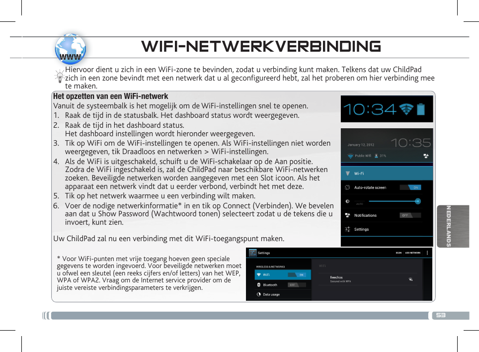 53wwwNEDERLANDSWIFI-NETWERKVERBINDING  * Voor WiFi-punten met vrije toegang hoeven geen speciale gegevens te worden ingevoerd. Voor beveiligde netwerken moet u ofwel een sleutel (een reeks cijfers en/of letters) van het WEP, WPA of WPA2. Vraag om de Internet service provider om de juiste vereiste verbindingsparameters te verkrijgen.Hiervoor dient u zich in een WiFi-zone te bevinden, zodat u verbinding kunt maken. Telkens dat uw ChildPad zich in een zone bevindt met een netwerk dat u al geconfigureerd hebt, zal het proberen om hier verbinding mee te maken.Het opzetten van een WiFi-netwerkVanuit de systeembalk is het mogelijk om de WiFi-instellingen snel te openen.1.  Raak de tijd in de statusbalk. Het dashboard status wordt weergegeven.2.  Raak de tijd in het dashboard status.  Het dashboard instellingen wordt hieronder weergegeven.3.  Tik op WiFi om de WiFi-instellingen te openen. Als WiFi-instellingen niet worden weergegeven, tik Draadloos en netwerken &gt; WiFi-instellingen.4.  Als de WiFi is uitgeschakeld, schuift u de WiFi-schakelaar op de Aan positie.  Zodra de WiFi ingeschakeld is, zal de ChildPad naar beschikbare WiFi-netwerken zoeken. Beveiligde netwerken worden aangegeven met een Slot icoon. Als het apparaat een netwerk vindt dat u eerder verbond, verbindt het met deze.5.  Tik op het netwerk waarmee u een verbinding wilt maken. 6.  Voer de nodige netwerkinformatie* in en tik op Connect (Verbinden). We bevelen aan dat u Show Password (Wachtwoord tonen) selecteert zodat u de tekens die u invoert, kunt zien. Uw ChildPad zal nu een verbinding met dit WiFi-toegangspunt maken.BESCHRIJVING CHILDPAD