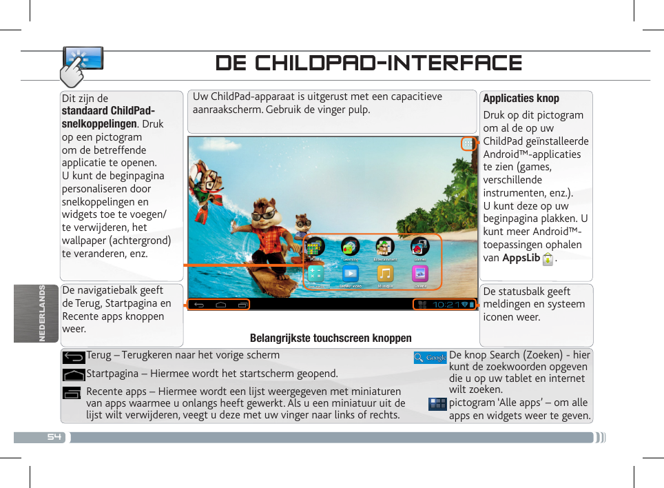 54NEDERLANDSDE CHILDPAD-INTERFACEApplicaties knopDruk op dit pictogram om al de op uw ChildPad geïnstalleerde Android™-applicaties te zien (games, verschillende instrumenten, enz.). U kunt deze op uw beginpagina plakken. U kunt meer Android™-toepassingen ophalen van AppsLib .   Dit zijn de standaard ChildPad-snelkoppelingen. Druk op een pictogram om de betreffende applicatie te openen. U kunt de beginpagina personaliseren door snelkoppelingen en widgets toe te voegen/ te verwijderen, het wallpaper (achtergrond) te veranderen, enz.Uw ChildPad-apparaat is uitgerust met een capacitieve aanraakscherm. Gebruik de vinger pulp.pictogram ‘Alle apps’ – om alle apps en widgets weer te geven.Recente apps – Hiermee wordt een lijst weergegeven met miniaturen van apps waarmee u onlangs heeft gewerkt. Als u een miniatuur uit de lijst wilt verwijderen, veegt u deze met uw vinger naar links of rechts.Startpagina – Hiermee wordt het startscherm geopend. Terug – Terugkeren naar het vorige schermBelangrijkste touchscreen knoppenPERSONALISEER UW CHILDPAD De navigatiebalk geeft de Terug, Startpagina en Recente apps knoppen weer.De statusbalk geeft meldingen en systeem iconen weer.De knop Search (Zoeken) - hier kunt de zoekwoorden opgeven die u op uw tablet en internet wilt zoeken.