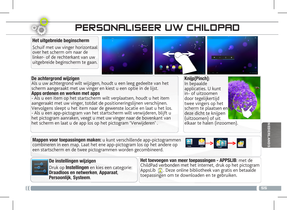 55NEDERLANDSDE CHILDPAD-INTERFACEDe achtergrond wijzigenAls u uw achtergrond wilt wijzigen, houdt u een leeg gedeelte van het scherm aangeraakt met uw vinger en kiest u een optie in de lijst.Apps ordenen en werken met apps- Als u een item op het startscherm wilt verplaatsen, houdt u het item aangeraakt met uw vinger, totdat de positioneringslijnen verschijnen. Vervolgens sleept u het item naar de gewenste locatie en laat u het los.- Als u een app-pictogram van het startscherm wilt verwijderen, blijft u het pictogram aanraken, veegt u met uw vinger naar de bovenkant van het scherm en laat u de app los op het pictogram ‘Verwijderen’ .Het uitgebreide beginschermSchuif met uw vinger horizontaal over het scherm om naar de linker- of de rechterkant van uw uitgebreide beginscherm te gaan. Het toevoegen van meer toepassingen - APPSLIB: met de ChildPad verbonden met het internet, druk op het pictogram AppsLib  . Deze online bibliotheek van gratis en betaalde toepassingen om te downloaden en te gebruiken.De instellingen wijzigenDruk op Instellingen en kies een categorie: Draadloos en netwerken, Apparaat, Persoonlijk, Systeem.Mappen voor toepassingen maken: u kunt verschillende app-pictogrammen combineren in een map. Laat het ene app-pictogram los op het andere op een startscherm en de twee pictogrammen worden gecombineerd.PERSONALISEER UW CHILDPAD Knijp[Pinch]: In bepaalde applicaties. U kunt in- of uitzoomen door tegelijkertijd twee vingers op het scherm te plaatsen en deze dicht te knijpen (uitzoomen) of uit elkaar te halen (inzoomen).