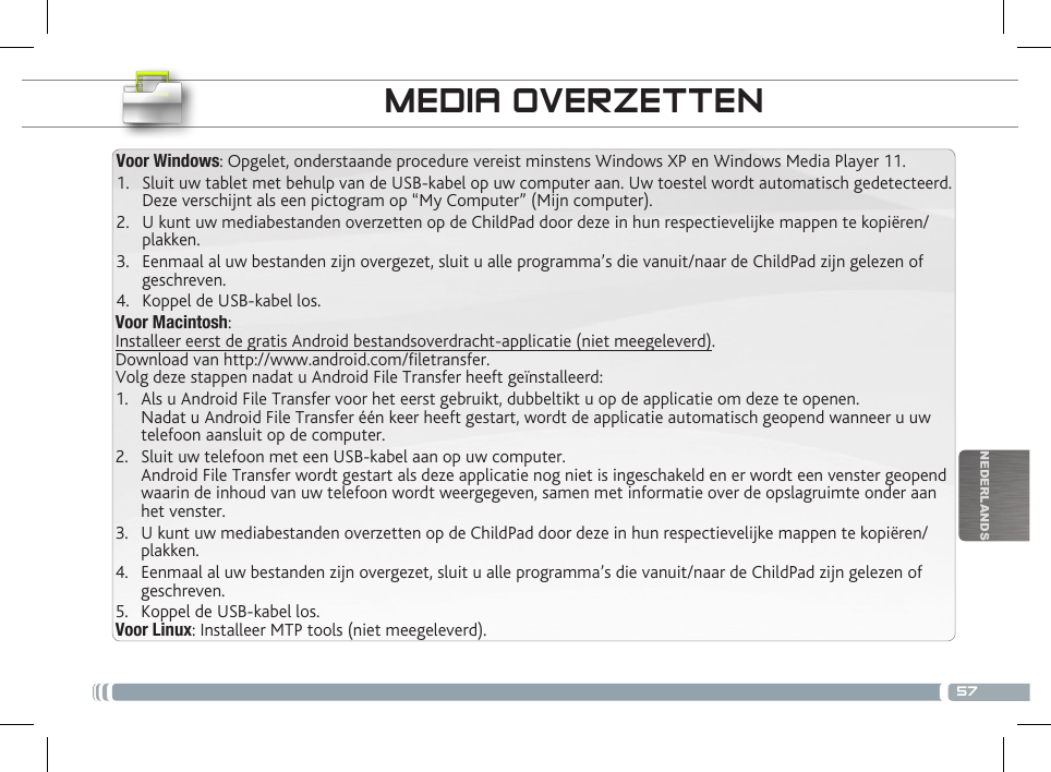 57NEDERLANDSVoor Macintosh:Installeer eerst de gratis Android bestandsoverdracht-applicatie (niet meegeleverd).  Download van http://www.android.com/letransfer.    Volg deze stappen nadat u Android File Transfer heeft geïnstalleerd:1.  Als u Android File Transfer voor het eerst gebruikt, dubbeltikt u op de applicatie om deze te openen. Nadat u Android File Transfer één keer heeft gestart, wordt de applicatie automatisch geopend wanneer u uw telefoon aansluit op de computer.2.  Sluit uw telefoon met een USB-kabel aan op uw computer. Android File Transfer wordt gestart als deze applicatie nog niet is ingeschakeld en er wordt een venster geopend waarin de inhoud van uw telefoon wordt weergegeven, samen met informatie over de opslagruimte onder aan het venster.     3.  U kunt uw mediabestanden overzetten op de ChildPad door deze in hun respectievelijke mappen te kopiëren/plakken. 4.  Eenmaal al uw bestanden zijn overgezet, sluit u alle programma’s die vanuit/naar de ChildPad zijn gelezen of geschreven. 5.  Koppel de USB-kabel los.Voor Linux: Installeer MTP tools (niet meegeleverd).Voor Windows: Opgelet, onderstaande procedure vereist minstens Windows XP en Windows Media Player 11.1.  Sluit uw tablet met behulp van de USB-kabel op uw computer aan. Uw toestel wordt automatisch gedetecteerd. Deze verschijnt als een pictogram op “My Computer” (Mijn computer).2.  U kunt uw mediabestanden overzetten op de ChildPad door deze in hun respectievelijke mappen te kopiëren/plakken. 3.  Eenmaal al uw bestanden zijn overgezet, sluit u alle programma’s die vanuit/naar de ChildPad zijn gelezen of geschreven. 4.  Koppel de USB-kabel los.MEDIA OVERZETTEN PERSONALISEER UW CHILDPAD