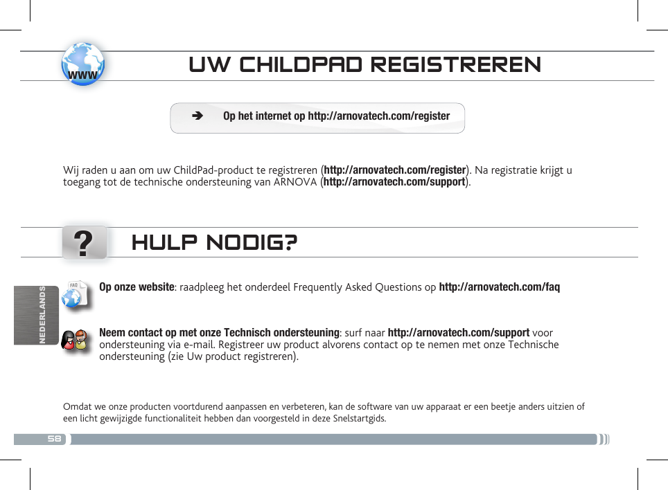 58www?NEDERLANDSOUDERLIJKE CONTROLEUW CHILDPAD REGISTRERENWij raden u aan om uw ChildPad-product te registreren (http://arnovatech.com/register). Na registratie krijgt u toegang tot de technische ondersteuning van ARNOVA (http://arnovatech.com/support).  ÄOp het internet op http://arnovatech.com/registerHULP NODIG?Omdat we onze producten voortdurend aanpassen en verbeteren, kan de software van uw apparaat er een beetje anders uitzien of een licht gewijzigde functionaliteit hebben dan voorgesteld in deze Snelstartgids.Op onze website: raadpleeg het onderdeel Frequently Asked Questions op http://arnovatech.com/faq    Neem contact op met onze Technisch ondersteuning: surf naar http://arnovatech.com/support voor ondersteuning via e-mail. Registreer uw product alvorens contact op te nemen met onze Technische ondersteuning (zie Uw product registreren).