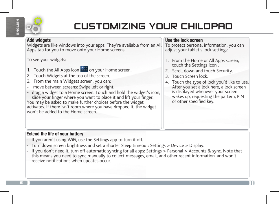 6ENGLISHTRANSFERRING MEDIACUSTOMIZING YOUR CHILDPADExtend the life of your battery -If you aren’t using WiFi, use the Settings app to turn it off.  -Turn down screen brightness and set a shorter Sleep timeout: Settings &gt; Device &gt; Display. -If you don’t need it, turn off automatic syncing for all apps: Settings &gt; Personal &gt; Accounts &amp; sync. Note that this means you need to sync manually to collect messages, email, and other recent information, and won’t receive notications when updates occur.Use the lock screenTo protect personal information, you can adjust your tablet’s lock settings:1.  From the Home or All Apps screen, touch the Settings icon .2.  Scroll down and touch Security.3.  Touch Screen lock.4.  Touch the type of lock you’d like to use. After you set a lock here, a lock screen is displayed whenever your screen wakes up, requesting the pattern, PIN or other specied key.Add widgetsWidgets are like windows into your apps. They’re available from an All Apps tab for you to move onto your Home screens.To see your widgets:1.  Touch the All Apps icon   on your Home screen.2.  Touch Widgets at the top of the screen.3.  From the main Widgets screen, you can: - move between screens: Swipe left or right. -drag a widget to a Home screen. Touch and hold the widget’s icon, slide your nger where you want to place it and lift your nger.You may be asked to make further choices before the widget activates. If there isn’t room where you have dropped it, the widget won’t be added to the Home screen.