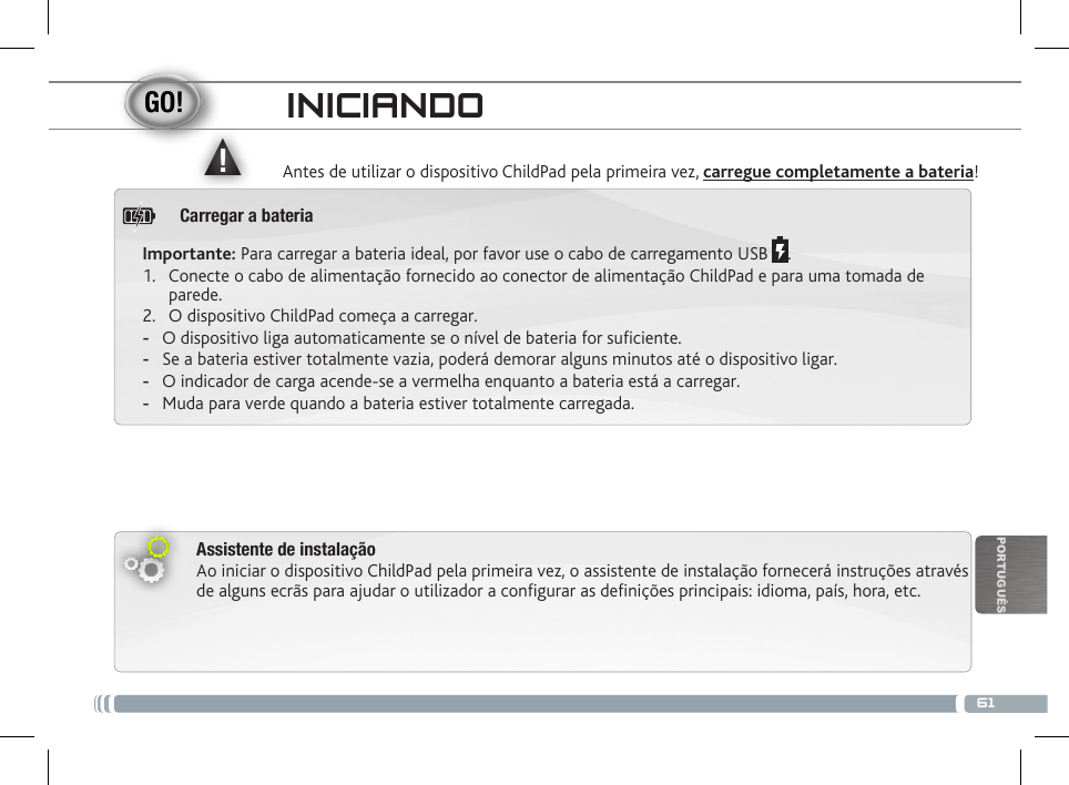 ▲!61PORTUGUÊSINICIANDOAntes de utilizar o dispositivo ChildPad pela primeira vez, carregue completamente a bateria!Assistente de instalaçãoAo iniciar o dispositivo ChildPad pela primeira vez, o assistente de instalação fornecerá instruções através de alguns ecrãs para ajudar o utilizador a congurar as denições principais: idioma, país, hora, etc.Importante: Para carregar a bateria ideal, por favor use o cabo de carregamento USB  .1.  Conecte o cabo de alimentação fornecido ao conector de alimentação ChildPad e para uma tomada de parede.2.  O dispositivo ChildPad começa a carregar.  -O dispositivo liga automaticamente se o nível de bateria for suciente. -Se a bateria estiver totalmente vazia, poderá demorar alguns minutos até o dispositivo ligar.  -O indicador de carga acende-se a vermelha enquanto a bateria está a carregar.  -Muda para verde quando a bateria estiver totalmente carregada.Carregar a bateria