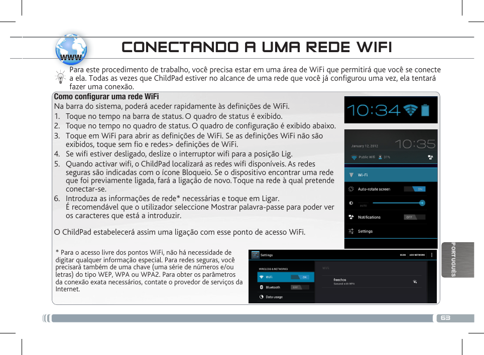 63wwwPORTUGUÊSCONECTANDO A UMA REDE WIFI  * Para o acesso livre dos pontos WiFi, não há necessidade de digitar qualquer informação especial. Para redes seguras, você precisará também de uma chave (uma série de números e/ou letras) do tipo WEP, WPA ou WPA2. Para obter os parâmetros da conexão exata necessários, contate o provedor de serviços da Internet.Para este procedimento de trabalho, você precisa estar em uma área de WiFi que permitirá que você se conecte a ela. Todas as vezes que ChildPad estiver no alcance de uma rede que você já configurou uma vez, ela tentará fazer uma conexão.Como congurar uma rede WiFiNa barra do sistema, poderá aceder rapidamente às denições de WiFi.1.  Toque no tempo na barra de status. O quadro de status é exibido.2.  Toque no tempo no quadro de status. O quadro de conguração é exibido abaixo. 3.  Toque em WiFi para abrir as denições de WiFi. Se as denições WiFi não são  exibidos, toque sem o e redes&gt; denições de WiFi.4.  Se wifi estiver desligado, deslize o interruptor wifi para a posição Lig.5.  Quando activar wifi, o ChildPad localizará as redes wifi disponíveis. As redes  seguras são indicadas com o ícone Bloqueio. Se o dispositivo encontrar uma rede  que foi previamente ligada, fará a ligação de novo. Toque na rede à qual pretende  conectar-se. 6.  Introduza  as  informações  de  rede*  necessárias  e  toque  em  Ligar.                                                                                                    É recomendável que o utilizador seleccione Mostrar palavra-passe para poder ver  os caracteres que está a introduzir. O ChildPad estabelecerá assim uma ligação com esse ponto de acesso WiFi.