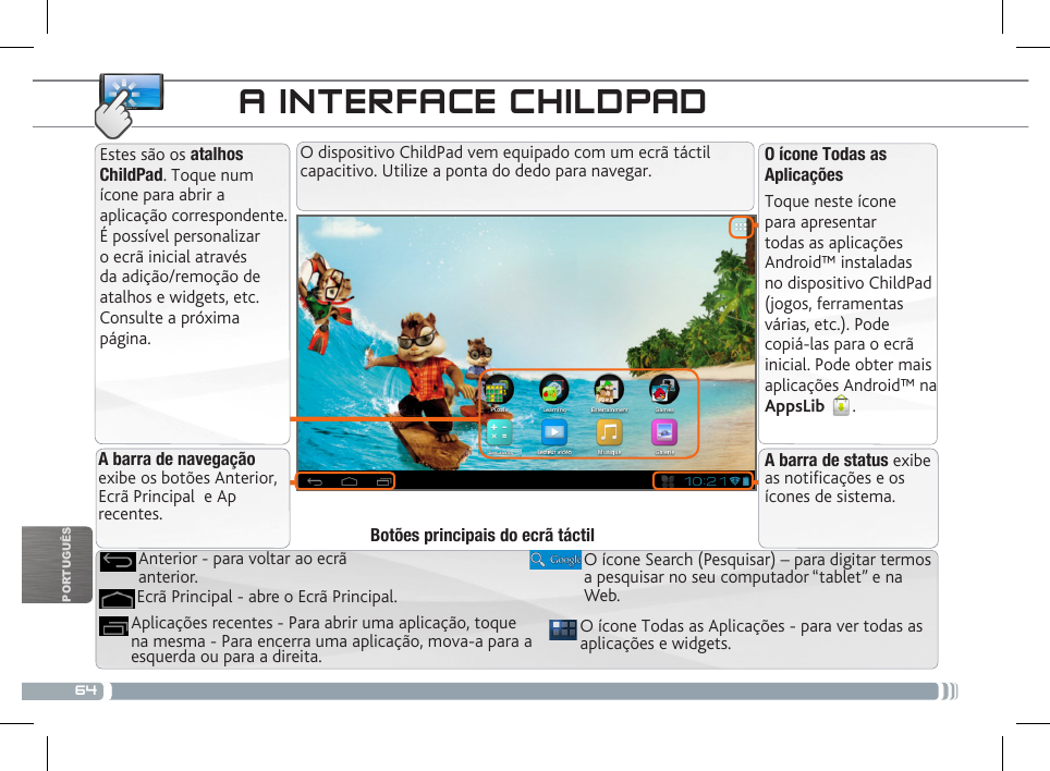 64PORTUGUÊSA INTERFACE CHILDPADEstes são os atalhos ChildPad. Toque num ícone para abrir a aplicação correspondente. É possível personalizar o ecrã inicial através da adição/remoção de atalhos e widgets, etc. Consulte a próxima página.O ícone Todas as AplicaçõesToque neste ícone para apresentar todas as aplicações Android™ instaladas no dispositivo ChildPad (jogos, ferramentas várias, etc.). Pode copiá-las para o ecrã inicial. Pode obter mais aplicações Android™ na AppsLib  . Aplicações recentes - Para abrir uma aplicação, toque na mesma - Para encerra uma aplicação, mova-a para a esquerda ou para a direita.Ecrã Principal - abre o Ecrã Principal.Anterior - para voltar ao ecrã anterior.Botões principais do ecrã táctilA barra de navegação exibe os botões Anterior, Ecrã Principal  e Ap recentes.A barra de status exibe as noticações e os ícones de sistema.O ícone Todas as Aplicações - para ver todas as aplicações e widgets.O ícone Search (Pesquisar) – para digitar termos a pesquisar no seu computador “tablet” e na Web.O dispositivo ChildPad vem equipado com um ecrã táctil capacitivo. Utilize a ponta do dedo para navegar.