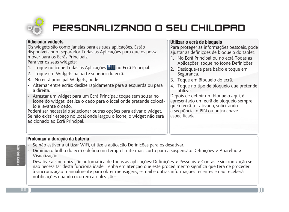 66PORTUGUÊSPERSONALIZANDO O SEU CHILDPAD Prolongar a duração da bateria -Se não estiver a utilizar WiFi, utilize a aplicação Denições para os desativar.  -Diminua o brilho do ecrã e dena um tempo limite mais curto para a suspensão: Denições &gt; Aparelho &gt; Visualização. -Desative a sincronização automática de todas as aplicações: Denições &gt; Pessoais &gt; Contas e sincronização se não necessitar desta funcionalidade. Tenha em atenção que este procedimento signica que terá de proceder à sincronização manualmente para obter mensagens, e-mail e outras informações recentes e não receberá noticações quando ocorrem atualizações.Utilizar o ecrã de bloqueioPara proteger as informações pessoais, pode ajustar as denições de bloqueio do tablet:1.  No Ecrã Principal ou no ecrã Todas as Aplicações, toque no ícone Denições.2.  Desloque-se para baixo e toque em Segurança.3.  Toque em Bloqueio do ecrã.4.  Toque no tipo de bloqueio que pretende utilizar.Depois de denir um bloqueio aqui, é apresentado um ecrã de bloqueio sempre que o ecrã for ativado, solicitando a sequência, o PIN ou outra chave especicada.Adicionar widgetsOs widgets são como janelas para as suas aplicações. Estão disponíveis num separador Todas as Aplicações para que os possa mover para os Ecrãs Principais.Para ver os seus widgets:1.  Toque no ícone Todas as Aplicações   no Ecrã Principal.2.  Toque em Widgets na parte superior do ecrã.3.  No ecrã principal Widgets, pode -Alternar entre ecrãs: deslize rapidamente para a esquerda ou para a direita. -Arrastar um widget para um Ecrã Principal: toque sem soltar no ícone do widget, deslize o dedo para o local onde pretende colocá-lo e levante o dedo.Poderá ser necessário selecionar outras opções para ativar o widget. Se não existir espaço no local onde largou o ícone, o widget não será adicionado ao Ecrã Principal.