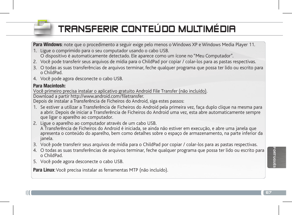 67PORTUGUÊSTRANSFERIR CONTEÚDO MULTIMÉDIAPara Windows: note que o procedimento a seguir exige pelo menos o Windows XP e Windows Media Player 11.1.  Ligue o comprimido para o seu computador usando o cabo USB. O dispositivo é automaticamente detectado. Ele aparece como um ícone no “Meu Computador”.2.  Você pode transferir seus arquivos de mídia para o ChildPad por copiar / colar-los para as pastas respectivas.3.  O todas as suas transferências de arquivos terminar, feche qualquer programa que possa ter lido ou escrito para o ChildPad.4.  Você pode agora desconecte o cabo USB.Para Macintosh: Você primeiro precisa instalar o aplicativo gratuito Android File Transfer (não incluído).  Download a partir http://www.android.com/filetransfer. Depois de instalar a Transferência de Ficheiros do Android, siga estes passos:1.  Se estiver a utilizar a Transferência de Ficheiros do Android pela primeira vez, faça duplo clique na mesma para a abrir. Depois de iniciar a Transferência de Ficheiros do Android uma vez, esta abre automaticamente sempre que ligar o aparelho ao computador.2.  Ligue o aparelho ao computador através de um cabo USB. A Transferência de Ficheiros do Android é iniciada, se ainda não estiver em execução, e abre uma janela que apresenta o conteúdo do aparelho, bem como detalhes sobre o espaço de armazenamento, na parte inferior da janela.3.  Você pode transferir seus arquivos de mídia para o ChildPad por copiar / colar-los para as pastas respectivas.4.  O todas as suas transferências de arquivos terminar, feche qualquer programa que possa ter lido ou escrito para o ChildPad.5.  Você pode agora desconecte o cabo USB.Para Linux: Você precisa instalar as ferramentas MTP (não incluído).