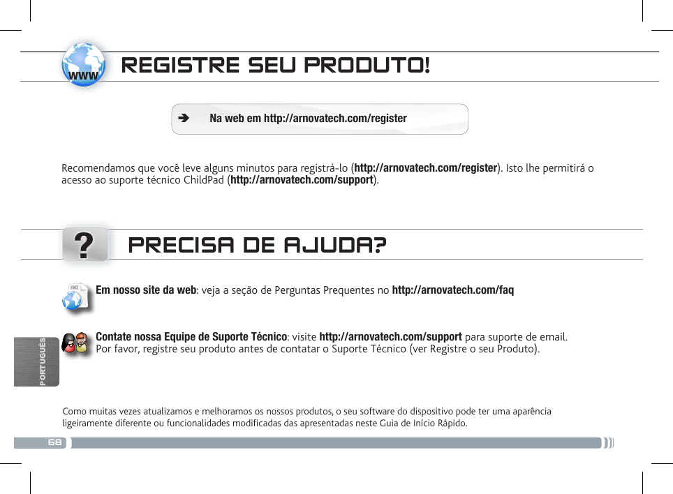 68www?PORTUGUÊSREGISTRE SEU PRODUTO!Recomendamos que você leve alguns minutos para registrá-lo (http://arnovatech.com/register). Isto lhe permitirá o acesso ao suporte técnico ChildPad (http://arnovatech.com/support). ÄNa web em http://arnovatech.com/registerPRECISA DE AJUDA?Como muitas vezes atualizamos e melhoramos os nossos produtos, o seu software do dispositivo pode ter uma aparência ligeiramente diferente ou funcionalidades modicadas das apresentadas neste Guia de Início Rápido.Em nosso site da web: veja a seção de Perguntas Prequentes no http://arnovatech.com/faq    Contate nossa Equipe de Suporte Técnico: visite http://arnovatech.com/support para suporte de email.  Por favor, registre seu produto antes de contatar o Suporte Técnico (ver Registre o seu Produto).O CONTROLO PARENTAL 