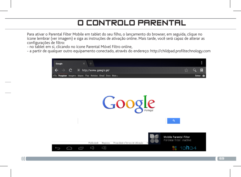 69Para ativar o Parental Filter Mobile em tablet do seu lho, o lançamento do browser, em seguida, clique no ícone lembrar (ver imagem) e siga as instruções de ativação online. Mais tarde, você será capaz de alterar as congurações de ltro: - no tablet em si, clicando no ícone Parental Móvel Filtro online, - a partir de qualquer outro equipamento conectado, através do endereço: http://childpad.proltechnology.com O CONTROLO PARENTAL 