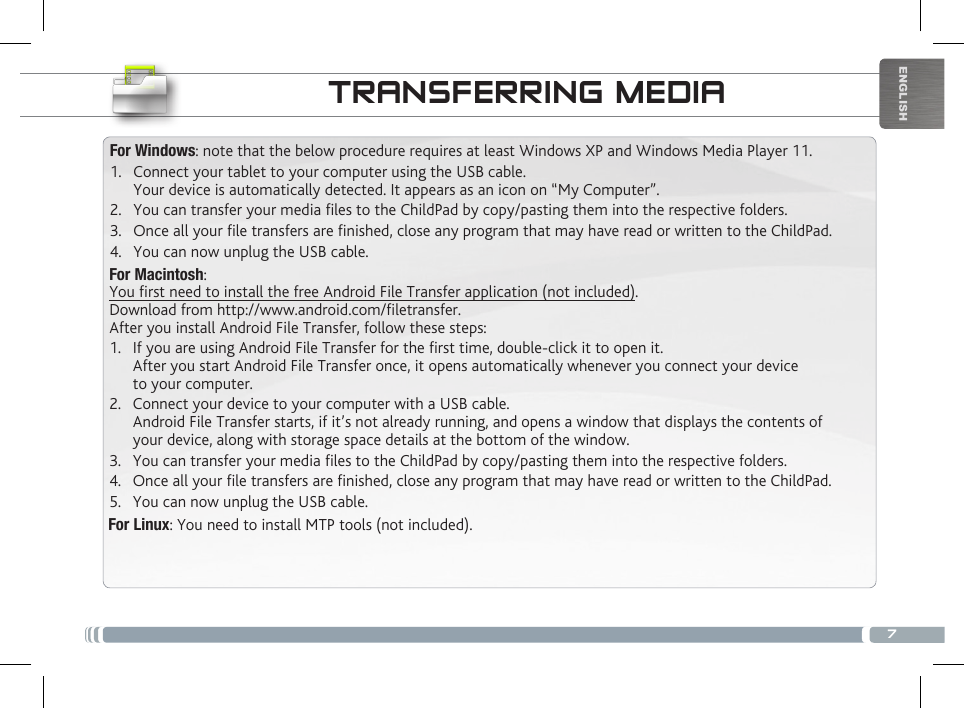 7ENGLISHTRANSFERRING MEDIAFor Windows: note that the below procedure requires at least Windows XP and Windows Media Player 11.1.  Connect your tablet to your computer using the USB cable. Your device is automatically detected. It appears as an icon on “My Computer”.2.  You can transfer your media les to the ChildPad by copy/pasting them into the respective folders. 3.  Once all your le transfers are nished, close any program that may have read or written to the ChildPad. 4.  You can now unplug the USB cable.For Macintosh:You rst need to install the free Android File Transfer application (not included).  Download from http://www.android.com/letransfer.      After you install Android File Transfer, follow these steps:1.  If you are using Android File Transfer for the rst time, double-click it to open it. After you start Android File Transfer once, it opens automatically whenever you connect your device to your computer.2.  Connect your device to your computer with a USB cable. Android File Transfer starts, if it’s not already running, and opens a window that displays the contents of your device, along with storage space details at the bottom of the window.3.  You can transfer your media les to the ChildPad by copy/pasting them into the respective folders. 4.  Once all your le transfers are nished, close any program that may have read or written to the ChildPad. 5.  You can now unplug the USB cable.For Linux: You need to install MTP tools (not included). CUSTOMIZING YOUR CHILDPAD