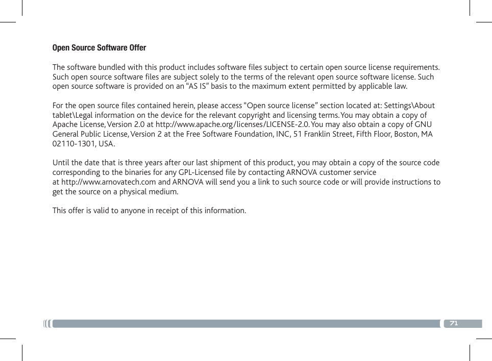 71Open Source Software Offer The software bundled with this product includes software les subject to certain open source license requirements. Such open source software les are subject solely to the terms of the relevant open source software license. Such open source software is provided on an “AS IS” basis to the maximum extent permitted by applicable law.  For the open source les contained herein, please access “Open source license” section located at: Settings\About tablet\Legal information on the device for the relevant copyright and licensing terms. You may obtain a copy of Apache License, Version 2.0 at http://www.apache.org/licenses/LICENSE-2.0. You may also obtain a copy of GNU General Public License, Version 2 at the Free Software Foundation, INC, 51 Franklin Street, Fifth Floor, Boston, MA 02110-1301, USA. Until the date that is three years after our last shipment of this product, you may obtain a copy of the source code corresponding to the binaries for any GPL-Licensed le by contacting ARNOVA customer service at http://www.arnovatech.com and ARNOVA will send you a link to such source code or will provide instructions to get the source on a physical medium. This offer is valid to anyone in receipt of this information.