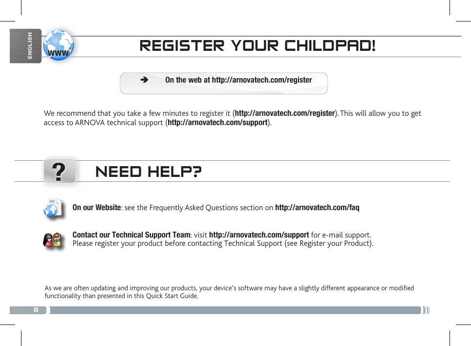8www?ENGLISHPARENTAL CONTROLNEED HELP?As we are often updating and improving our products, your device’s software may have a slightly different appearance or modified functionality than presented in this Quick Start Guide.On our Website: see the Frequently Asked Questions section on http://arnovatech.com/faq   Contact our Technical Support Team: visit http://arnovatech.com/support for e-mail support.  Please register your product before contacting Technical Support (see Register your Product).REGISTER YOUR CHILDPAD!We recommend that you take a few minutes to register it (http://arnovatech.com/register). This will allow you to get access to ARNOVA technical support (http://arnovatech.com/support).  ÄOn the web at http://arnovatech.com/register