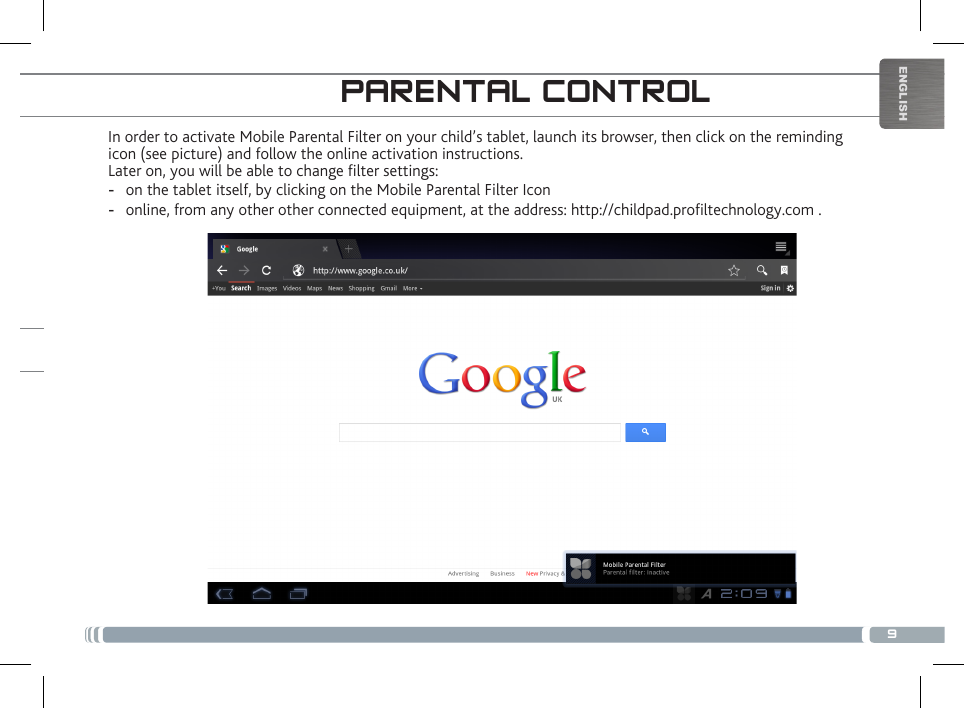 9ENGLISHIn order to activate Mobile Parental Filter on your child’s tablet, launch its browser, then click on the reminding icon (see picture) and follow the online activation instructions.Later on, you will be able to change lter settings: -on the tablet itself, by clicking on the Mobile Parental Filter Icon -online, from any other other connected equipment, at the address: http://childpad.proltechnology.com .PARENTAL CONTROLREGISTER YOUR CHILDPAD!