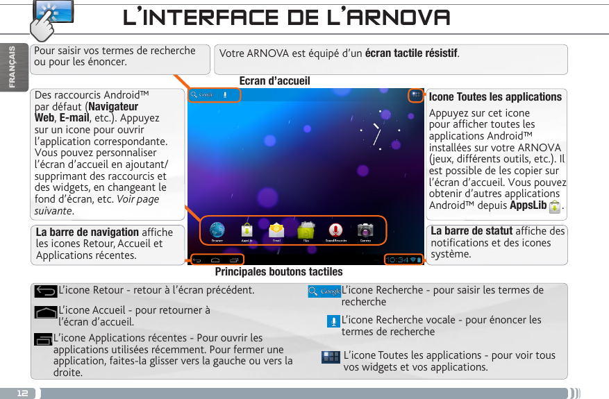 12FRANÇAISDes raccourcis Android™ par défaut (Navigateur Web, E-mail, etc.). Appuyez sur un icone pour ouvrir l’application correspondante. Vous pouvez personnaliser l’écran d’accueil en ajoutant/supprimant des raccourcis et des widgets, en changeant le fond d’écran, etc. Voir page suivante.Icone Toutes les applicationsAppuyez sur cet icone pour afficher toutes les applications Android™ installées sur votre ARNOVA (jeux, différents outils, etc.). Il est possible de les copier sur l’écran d’accueil. Vous pouvez obtenir d’autres applications Android™ depuis AppsLib . L’INTERFACE DE L’ARNOVAVotre ARNOVA est équipé d’un écran tactile résistif. L’icone Toutes les applications - pour voir tous vos widgets et vos applications.L’icone Recherche - pour saisir les termes de rechercheL’icone Applications récentes - Pour ouvrir les applications utilisées récemment. Pour fermer une application, faites-la glisser vers la gauche ou vers la droite. L’icone Accueil - pour retourner à l’écran d’accueil.L’icone Retour - retour à l’écran précédent.Principales boutons tactilesPour saisir vos termes de recherche ou pour les énoncer.La barre de navigation afche les icones Retour, Accueil et Applications récentes.Ecran d’accueilL’icone Recherche vocale - pour énoncer les termes de recherche La barre de statut afche des notications et des icones système.