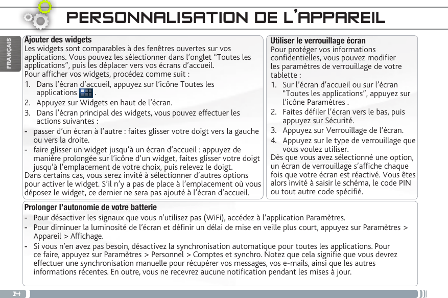 14FRANÇAISPERSONNALISATION DE L’APPAREILProlonger l’autonomie de votre batterie -Pour désactiver les signaux que vous n’utilisez pas (WiFi), accédez à l’application Paramètres.  -Pour diminuer la luminosité de l’écran et dénir un délai de mise en veille plus court, appuyez sur Paramètres &gt; Appareil &gt; Afchage. -Si vous n’en avez pas besoin, désactivez la synchronisation automatique pour toutes les applications. Pour ce faire, appuyez sur Paramètres &gt; Personnel &gt; Comptes et synchro. Notez que cela signie que vous devrez effectuer une synchronisation manuelle pour récupérer vos messages, vos e-mails, ainsi que les autres informations récentes. En outre, vous ne recevrez aucune notication pendant les mises à jour.Utiliser le verrouillage écranPour protéger vos informations condentielles, vous pouvez modier les paramètres de verrouillage de votre tablette :1.  Sur l’écran d’accueil ou sur l’écran “Toutes les applications”, appuyez sur l’icône Paramètres .2.  Faites déler l’écran vers le bas, puis appuyez sur Sécurité.3.  Appuyez sur Verrouillage de l’écran.4.  Appuyez sur le type de verrouillage que vous voulez utiliser.Dès que vous avez sélectionné une option, un écran de verrouillage s’afche chaque fois que votre écran est réactivé. Vous êtes alors invité à saisir le schéma, le code PIN ou tout autre code spécié.Ajouter des widgetsLes widgets sont comparables à des fenêtres ouvertes sur vos applications. Vous pouvez les sélectionner dans l’onglet “Toutes les applications”, puis les déplacer vers vos écrans d’accueil.Pour afcher vos widgets, procédez comme suit :1.  Dans l’écran d’accueil, appuyez sur l’icône Toutes les  applications   .2.  Appuyez sur Widgets en haut de l’écran.3.  Dans l’écran principal des widgets, vous pouvez effectuer les actions suivantes : -passer d’un écran à l’autre : faites glisser votre doigt vers la gauche ou vers la droite. -faire glisser un widget jusqu’à un écran d’accueil : appuyez de manière prolongée sur l’icône d’un widget, faites glisser votre doigt jusqu’à l’emplacement de votre choix, puis relevez le doigt.Dans certains cas, vous serez invité à sélectionner d’autres options pour activer le widget. S’il n’y a pas de place à l’emplacement où vous déposez le widget, ce dernier ne sera pas ajouté à l’écran d’accueil.